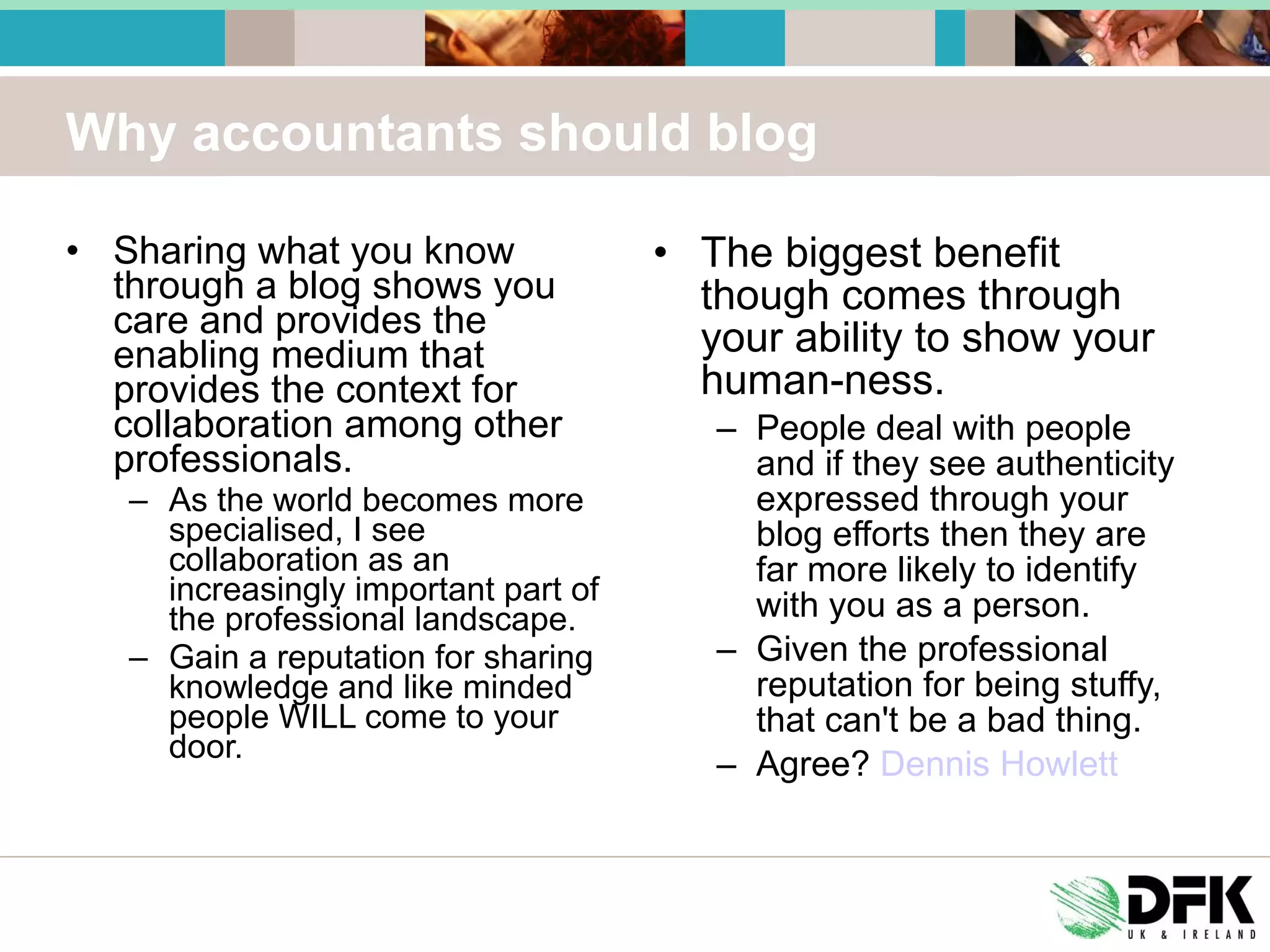 Why accountants should blog Sharing what you know through a blog shows you care and provides the enabling medium that provides the context for collaboration among other professionals.  As the world becomes more specialised, I see collaboration as an increasingly important part of the professional landscape.  Gain a reputation for sharing knowledge and like minded people WILL come to your door. The biggest benefit though comes through your ability to show your human-ness.  People deal with people and if they see authenticity expressed through your blog efforts then they are far more likely to identify with you as a person.  Given the professional reputation for being stuffy, that can't be a bad thing.  Agree?  Dennis Howlett 