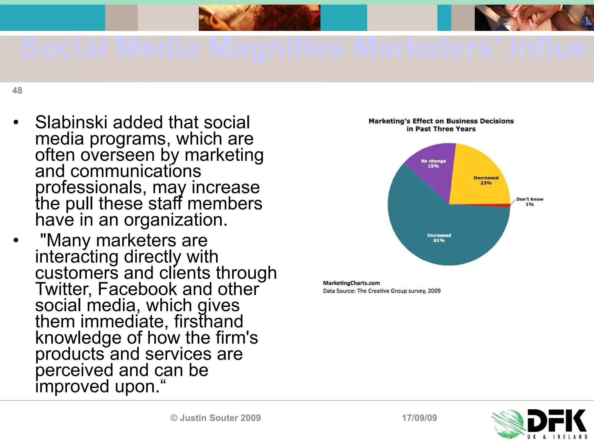 Social Media Magnifies Marketers' Influence Slabinski added that social media programs, which are often overseen by marketing and communications professionals, may increase the pull these staff members have in an organization. "Many marketers are interacting directly with customers and clients through Twitter, Facebook and other social media, which gives them immediate, firsthand knowledge of how the firm's products and services are perceived and can be improved upon.“ 17/09/09 © Justin Souter 2009 