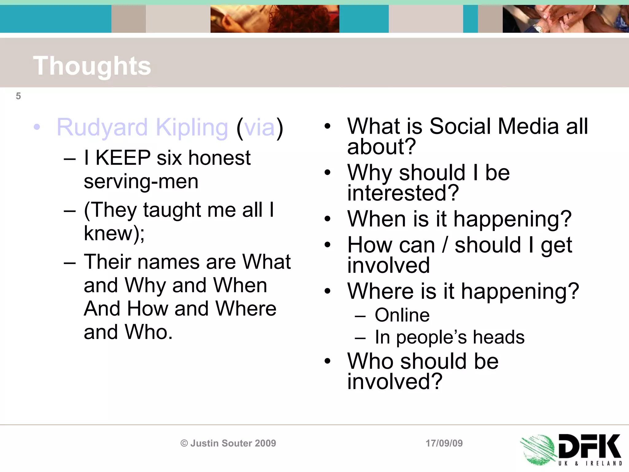 Thoughts Rudyard Kipling  ( via ) I KEEP six honest serving-men (They taught me all I knew); Their names are What and Why and When  And How and Where and Who. What is Social Media all about? Why should I be interested? When is it happening? How can / should I get involved Where is it happening? Online In people’s heads Who should be involved? 17/09/09 © Justin Souter 2009 