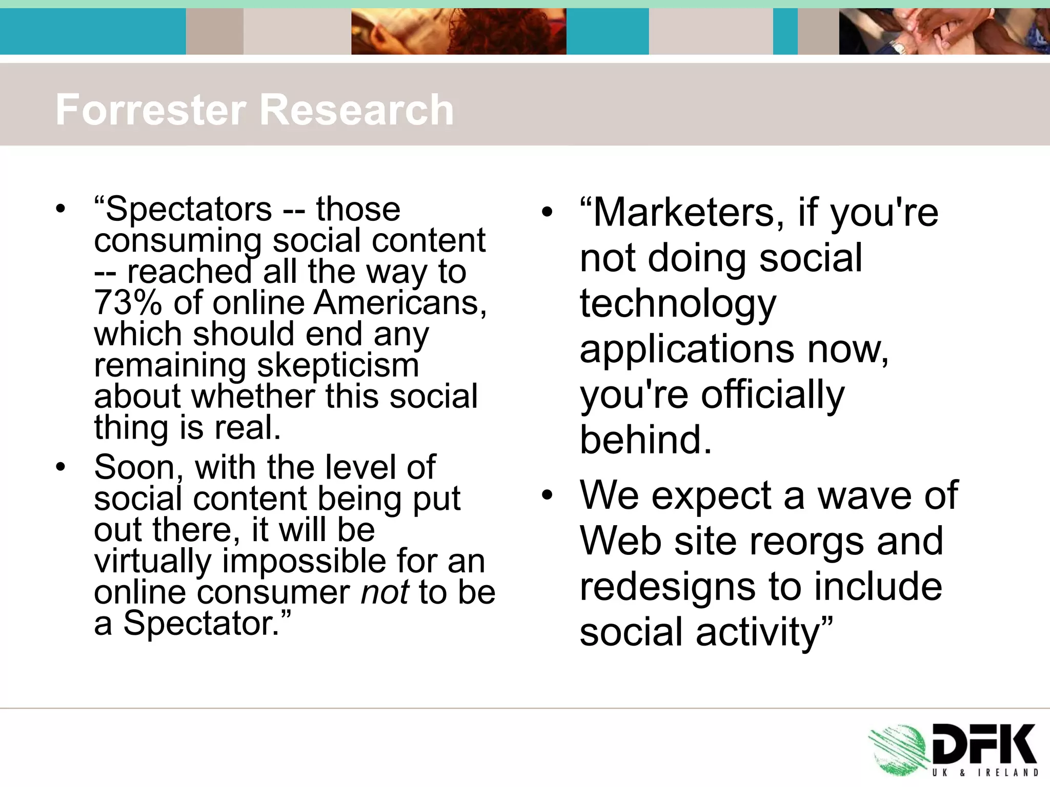 Forrester Research “ Spectators -- those consuming social content -- reached all the way to 73% of online Americans, which should end any remaining skepticism about whether this social thing is real. Soon, with the level of social content being put out there, it will be virtually impossible for an online consumer  not  to be a Spectator.” “ Marketers, if you're not doing social technology applications now, you're officially behind. We expect a wave of Web site reorgs and redesigns to include social activity” 