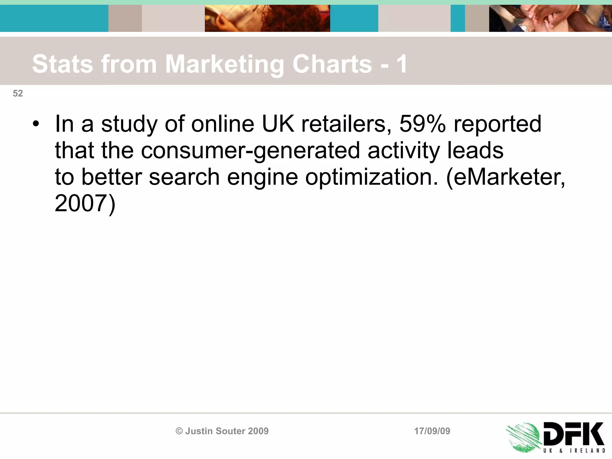 Stats from Marketing Charts - 1 In a study of online UK retailers, 59% reported that the consumer-generated activity leads to better search engine optimization. (eMarketer, 2007) 17/09/09 © Justin Souter 2009 
