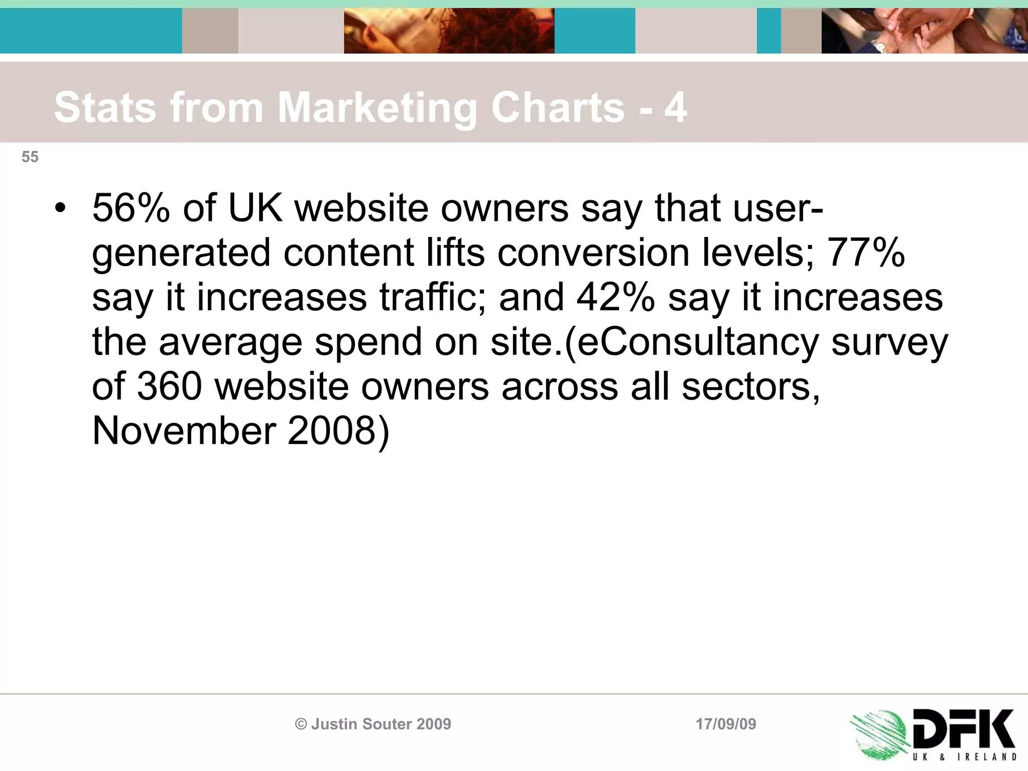 Stats from Marketing Charts - 4 56% of UK website owners say that user-generated content lifts conversion levels; 77% say it increases traffic; and 42% say it increases the average spend on site.(eConsultancy survey of 360 website owners across all sectors, November 2008) 17/09/09 © Justin Souter 2009 