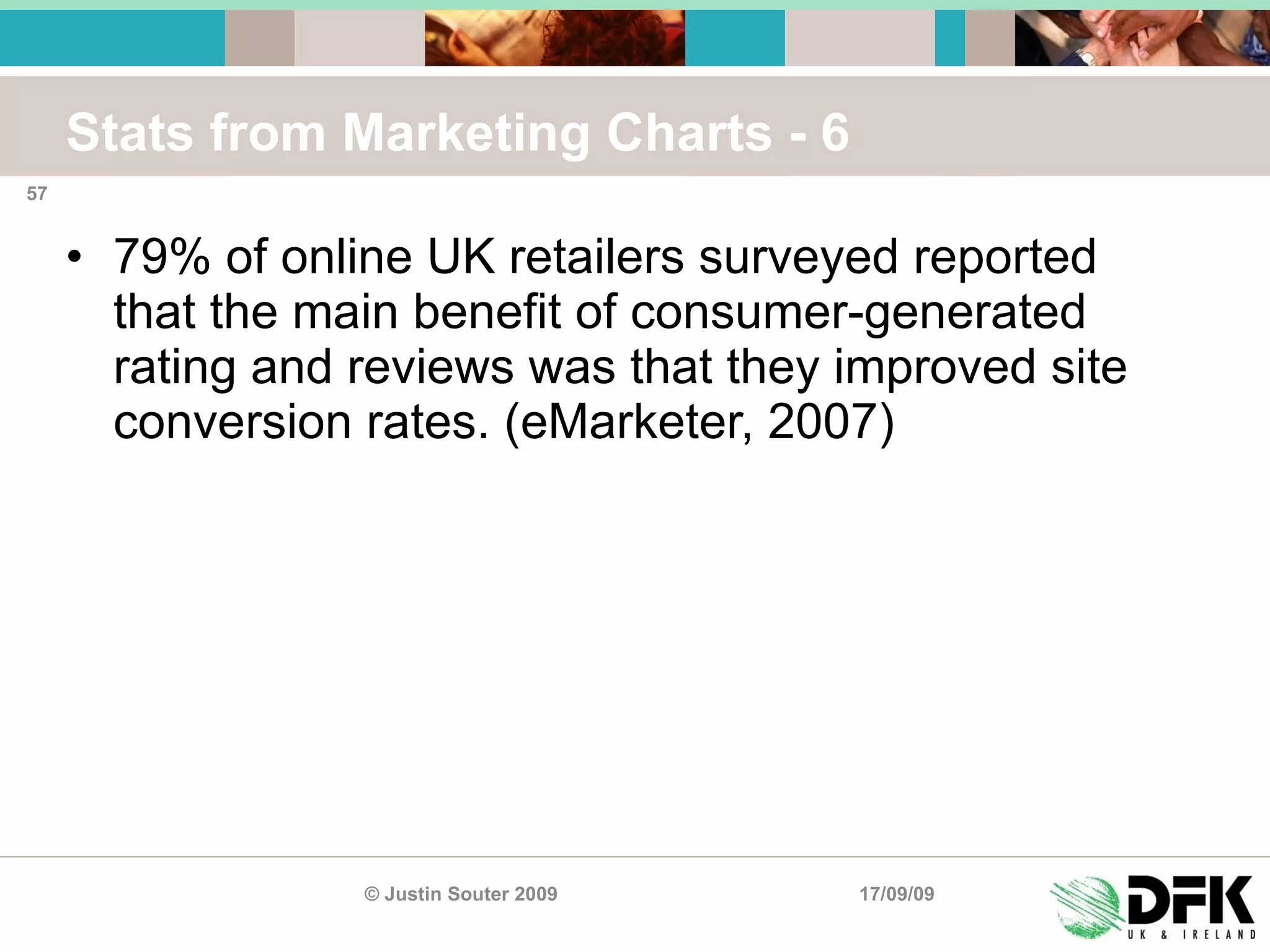 Stats from Marketing Charts - 6 79% of online UK retailers surveyed reported that the main benefit of consumer-generated rating and reviews was that they improved site conversion rates. (eMarketer, 2007) 17/09/09 © Justin Souter 2009 