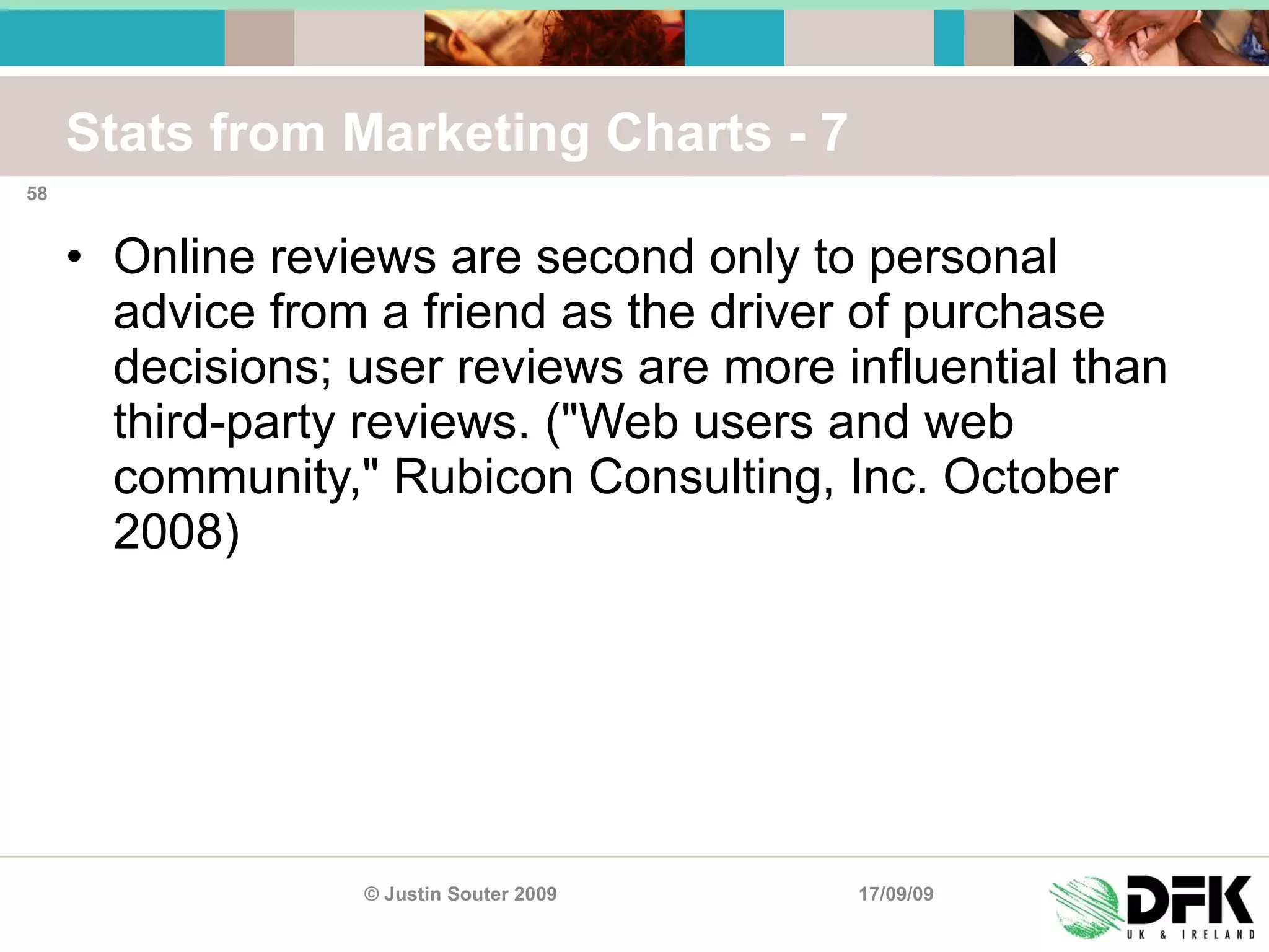 Stats from Marketing Charts - 7 Online reviews are second only to personal advice from a friend as the driver of purchase decisions; user reviews are more influential than third-party reviews. ("Web users and web community," Rubicon Consulting, Inc. October 2008) 17/09/09 © Justin Souter 2009 