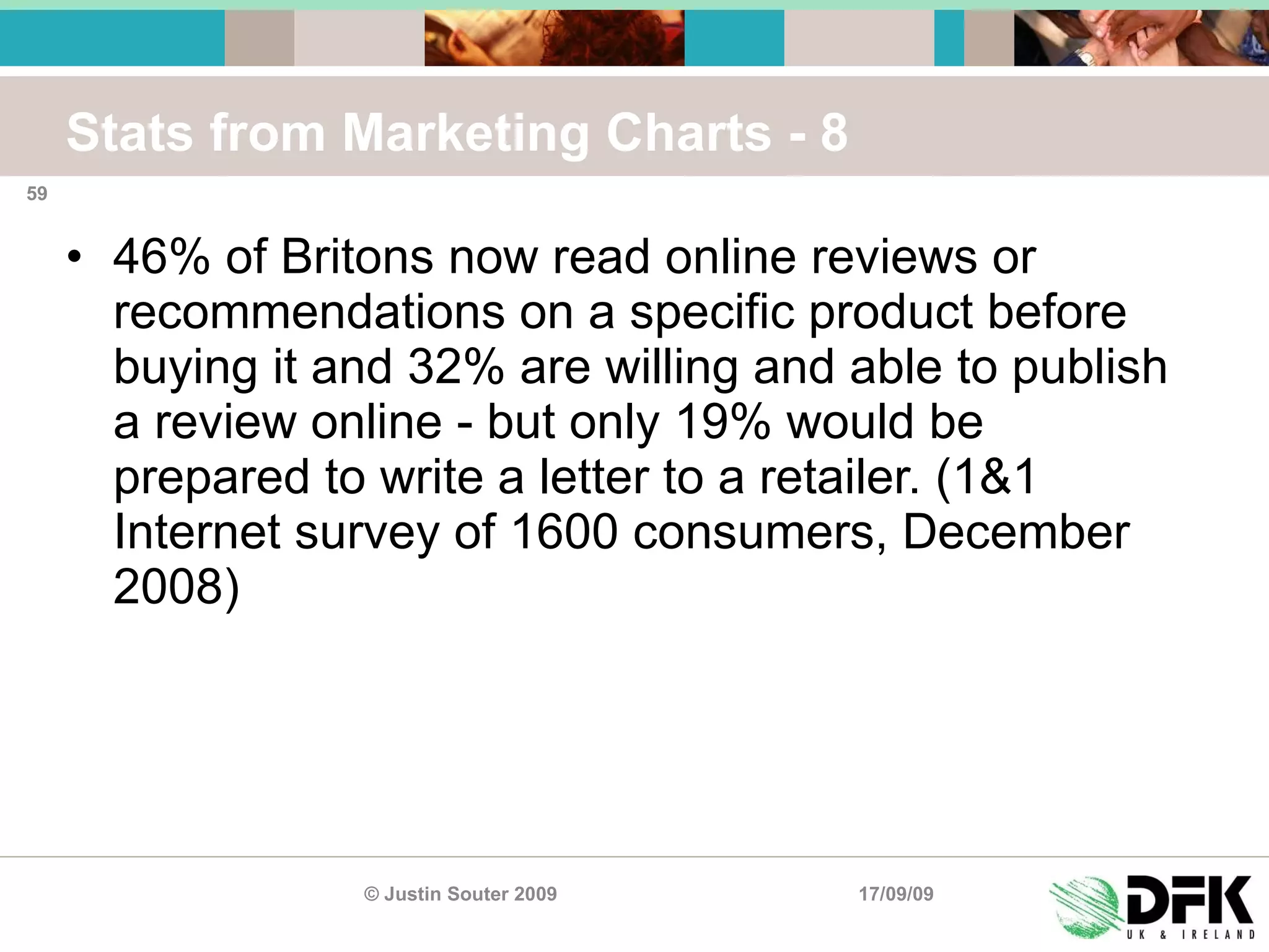 Stats from Marketing Charts - 8 46% of Britons now read online reviews or recommendations on a specific product before buying it and 32% are willing and able to publish a review online - but only 19% would be prepared to write a letter to a retailer. (1&1 Internet survey of 1600 consumers, December 2008) 17/09/09 © Justin Souter 2009 