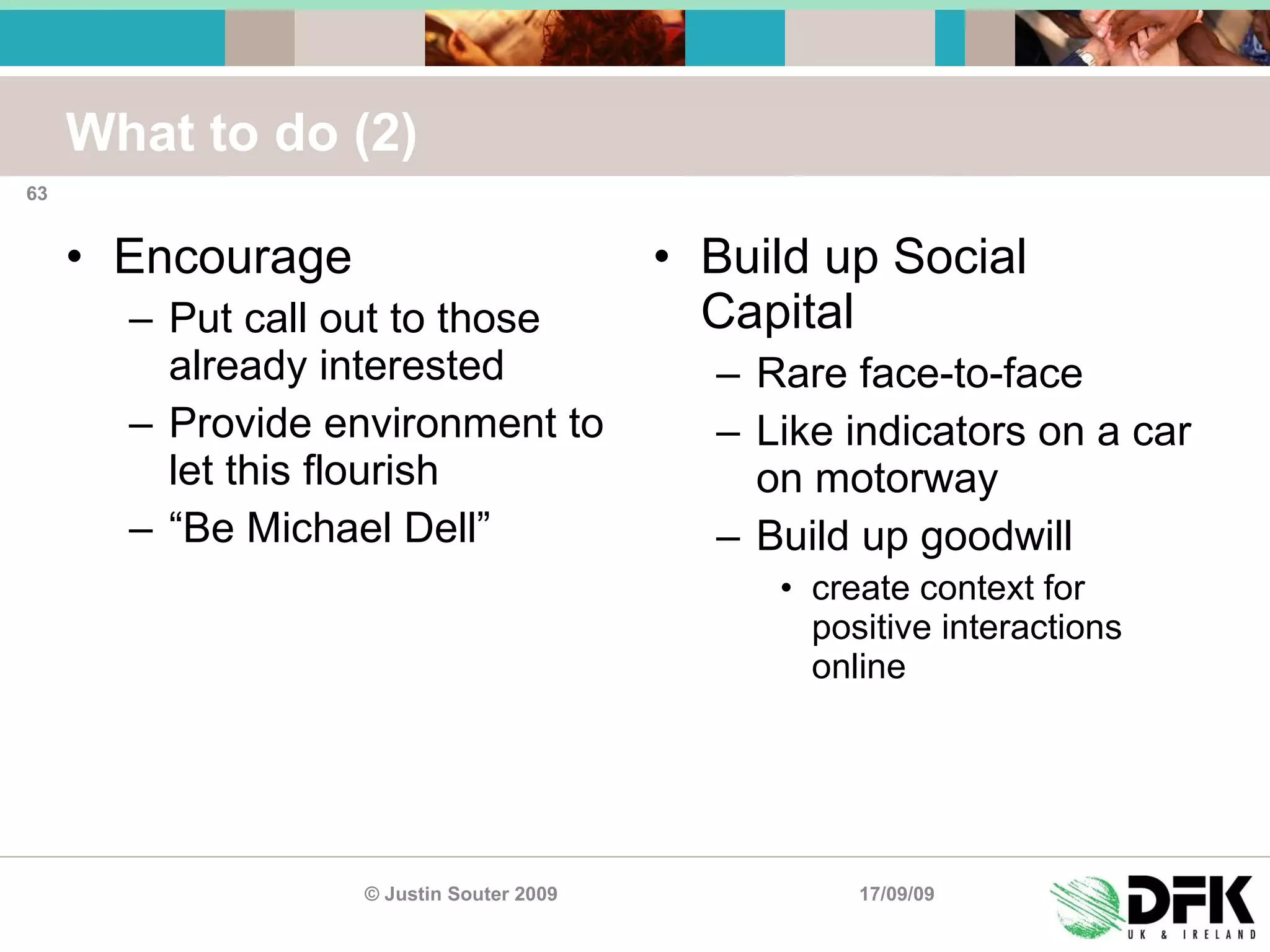 What to do (2) Encourage Put call out to those already interested Provide environment to let this flourish “ Be Michael Dell” Build up Social Capital Rare face-to-face Like indicators on a car on motorway Build up goodwill create context for positive interactions online 17/09/09 © Justin Souter 2009 