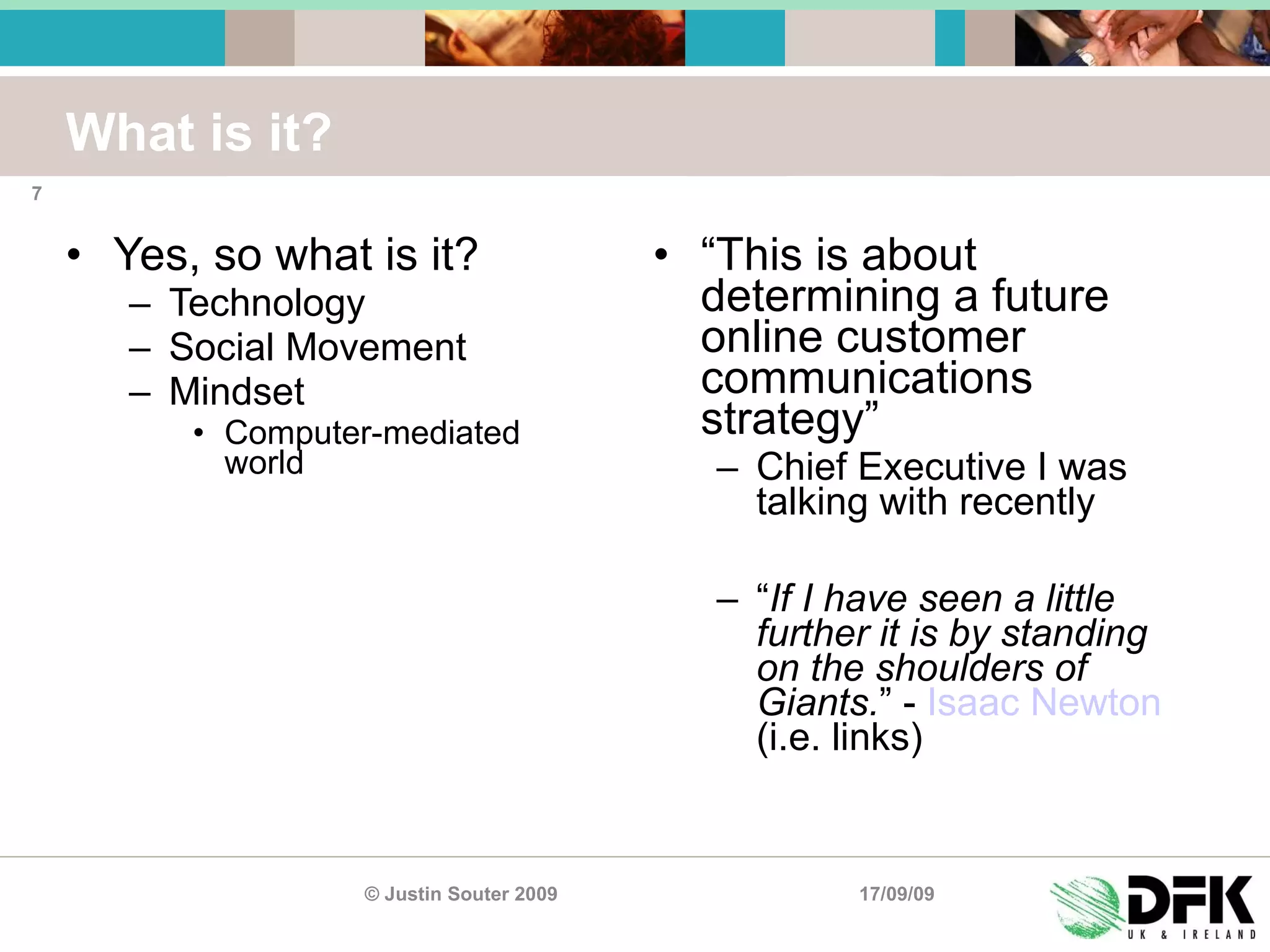 What is it? Yes, so what is it? Technology Social Movement Mindset Computer-mediated world “ This is about determining a future online customer communications strategy ” Chief Executive I was talking with recently “ If I have seen a little further it is by standing on the shoulders of Giants. ” -  Isaac Newton  (i.e. links) 17/09/09 © Justin Souter 2009 