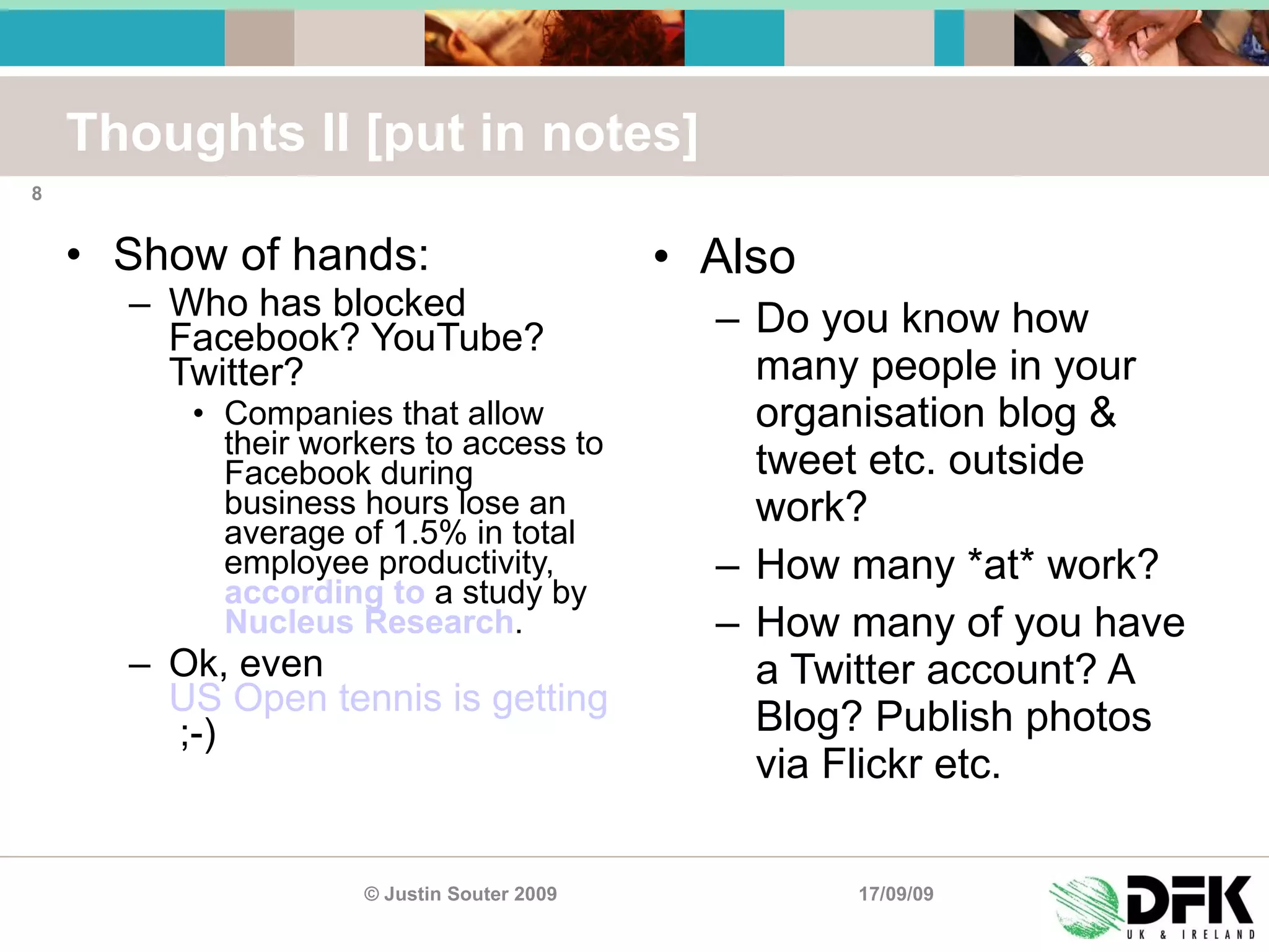 Thoughts II [put in notes] Show of hands: Who has blocked Facebook? YouTube? Twitter? Companies that allow their workers to access to Facebook during business hours lose an average of 1.5% in total employee productivity,  according to  a study by  Nucleus Research . Ok, even  US Open tennis is getting twitchy  ;-) Also Do you know how many people in your organisation blog & tweet etc. outside work? How many *at* work? How many of you have a Twitter account? A Blog? Publish photos via Flickr etc. 17/09/09 © Justin Souter 2009 
