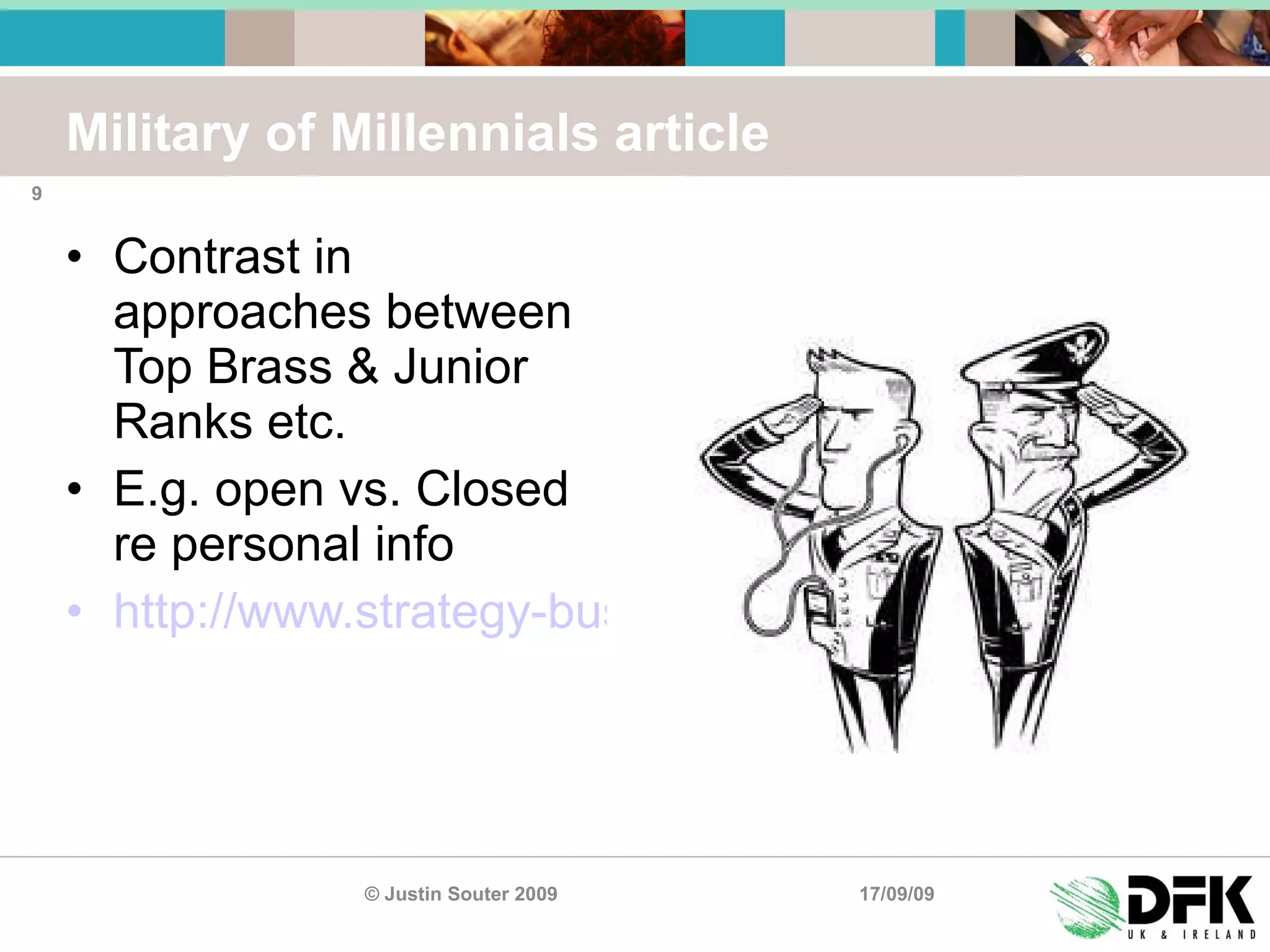 Military of Millennials article Contrast in approaches between Top Brass & Junior Ranks etc. E.g. open vs. Closed re personal info http://www.strategy-business.com/article/07401 17/09/09 © Justin Souter 2009 
