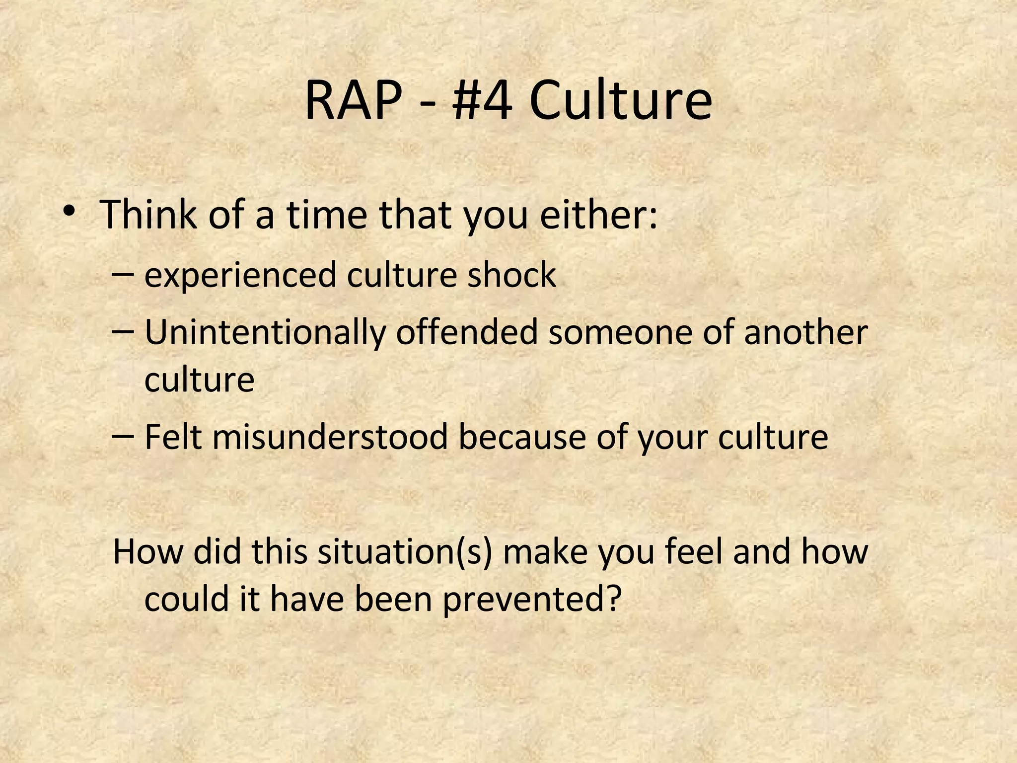 RAP - #4 Culture
• Think of a time that you either:
– experienced culture shock
– Unintentionally offended someone of another
culture
– Felt misunderstood because of your culture
How did this situation(s) make you feel and how
could it have been prevented?
 