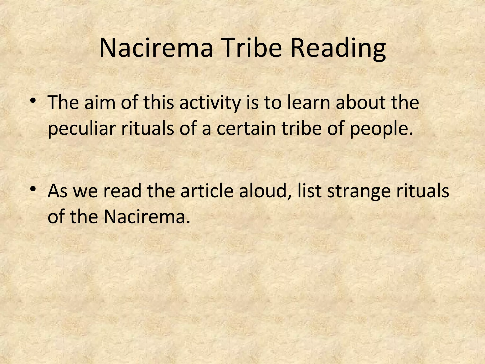 Nacirema Tribe Reading
• The aim of this activity is to learn about the
peculiar rituals of a certain tribe of people.
• As we read the article aloud, list strange rituals
of the Nacirema.
 