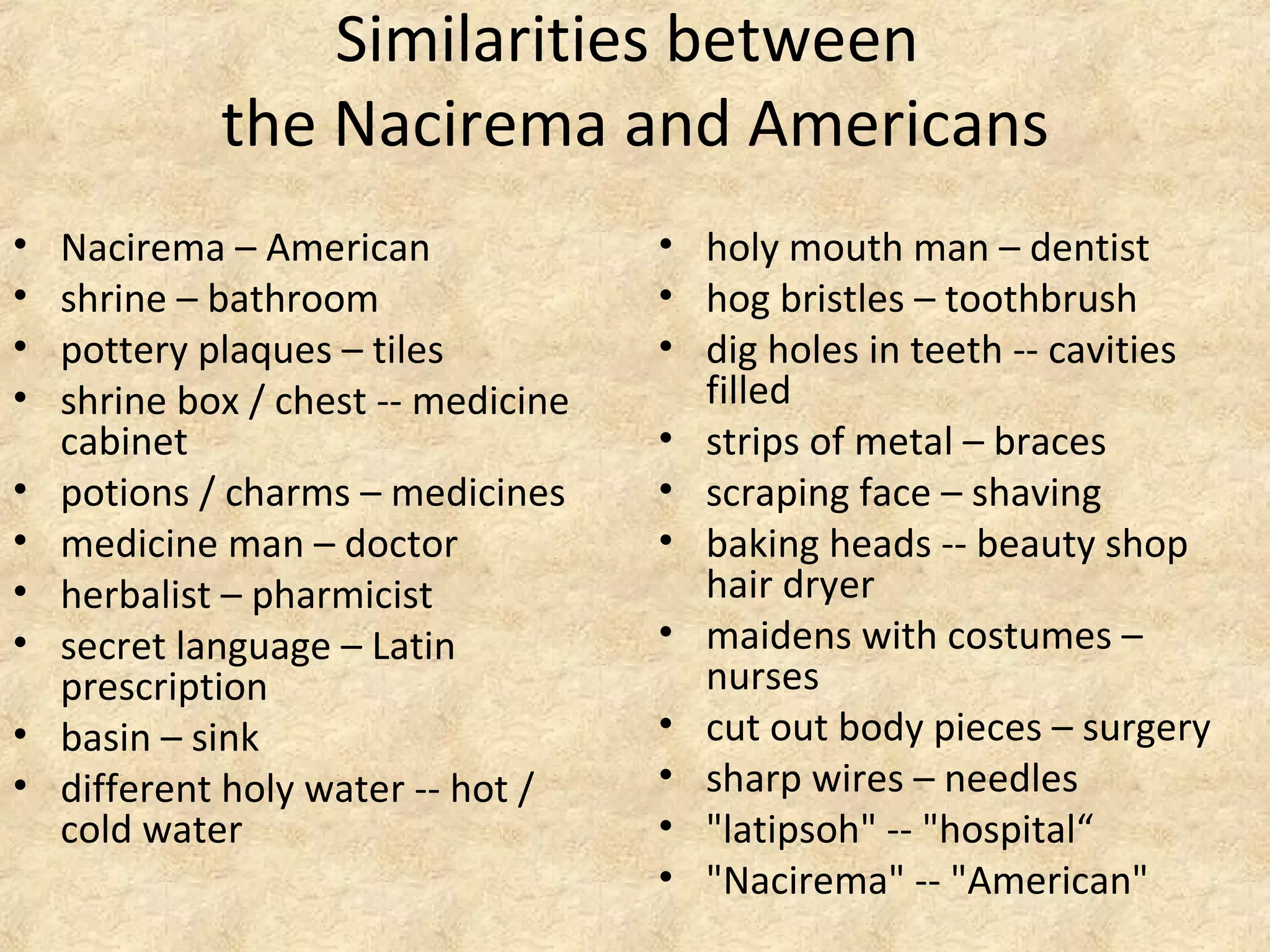 Similarities between
the Nacirema and Americans
• Nacirema – American
• shrine – bathroom
• pottery plaques – tiles
• shrine box / chest -- medicine
cabinet
• potions / charms – medicines
• medicine man – doctor
• herbalist – pharmicist
• secret language – Latin
prescription
• basin – sink
• different holy water -- hot /
cold water
• holy mouth man – dentist
• hog bristles – toothbrush
• dig holes in teeth -- cavities
filled
• strips of metal – braces
• scraping face – shaving
• baking heads -- beauty shop
hair dryer
• maidens with costumes –
nurses
• cut out body pieces – surgery
• sharp wires – needles
• "latipsoh" -- "hospital“
• "Nacirema" -- "American"
 