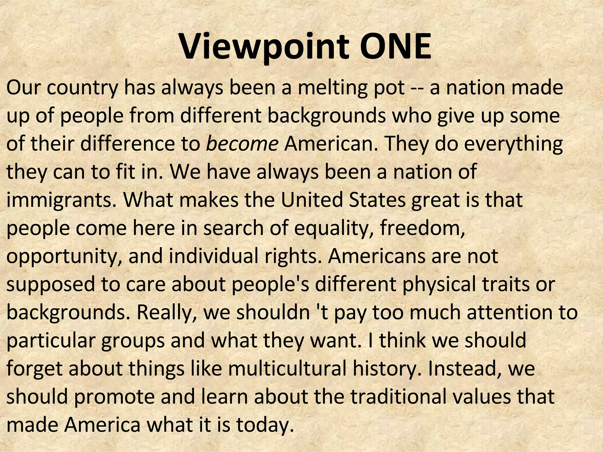 Viewpoint ONE
Our country has always been a melting pot -- a nation made
up of people from different backgrounds who give up some
of their difference to become American. They do everything
they can to fit in. We have always been a nation of
immigrants. What makes the United States great is that
people come here in search of equality, freedom,
opportunity, and individual rights. Americans are not
supposed to care about people's different physical traits or
backgrounds. Really, we shouldn 't pay too much attention to
particular groups and what they want. I think we should
forget about things like multicultural history. Instead, we
should promote and learn about the traditional values that
made America what it is today.
 