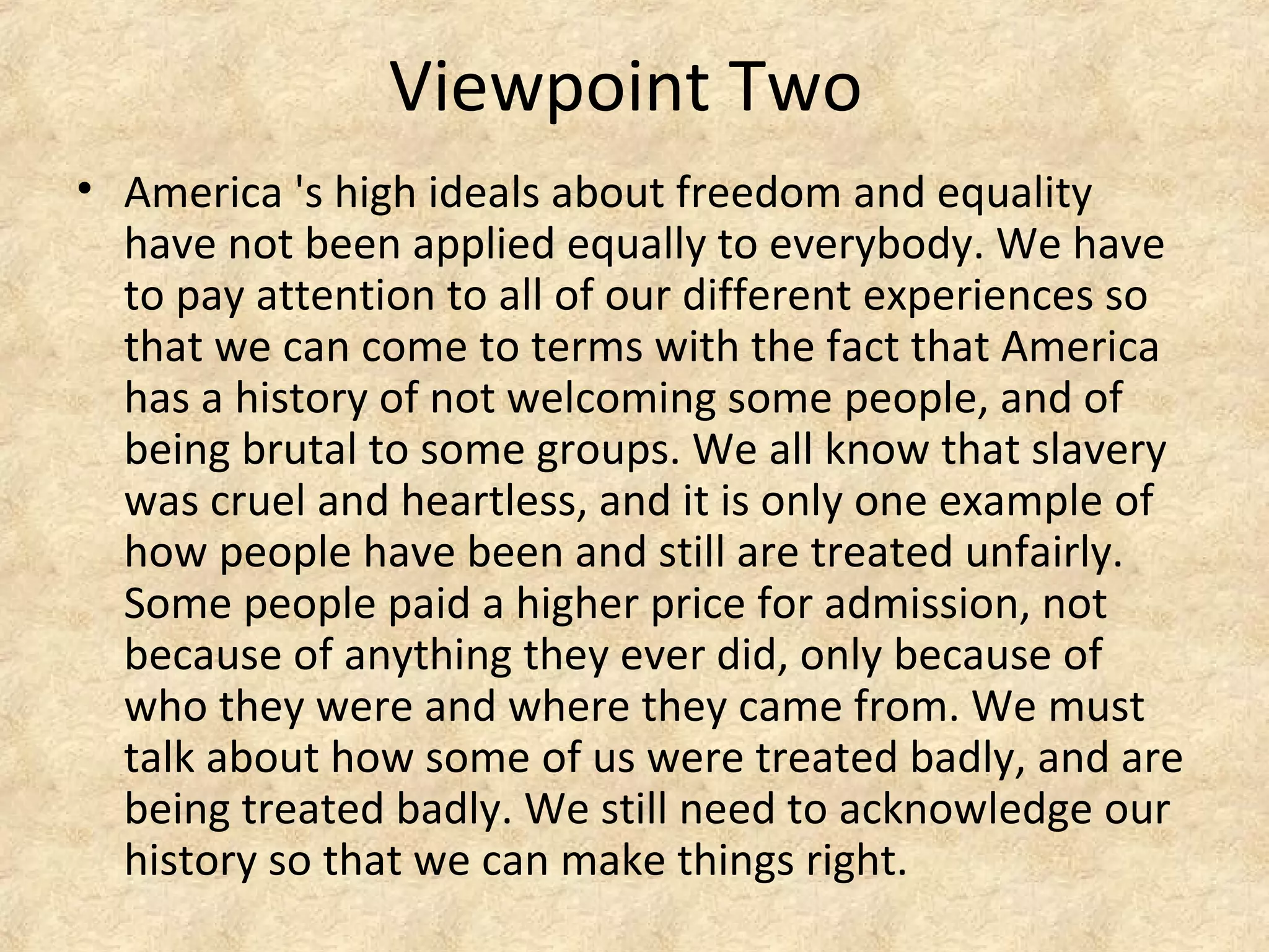 Viewpoint Two
• America 's high ideals about freedom and equality
have not been applied equally to everybody. We have
to pay attention to all of our different experiences so
that we can come to terms with the fact that America
has a history of not welcoming some people, and of
being brutal to some groups. We all know that slavery
was cruel and heartless, and it is only one example of
how people have been and still are treated unfairly.
Some people paid a higher price for admission, not
because of anything they ever did, only because of
who they were and where they came from. We must
talk about how some of us were treated badly, and are
being treated badly. We still need to acknowledge our
history so that we can make things right.
 