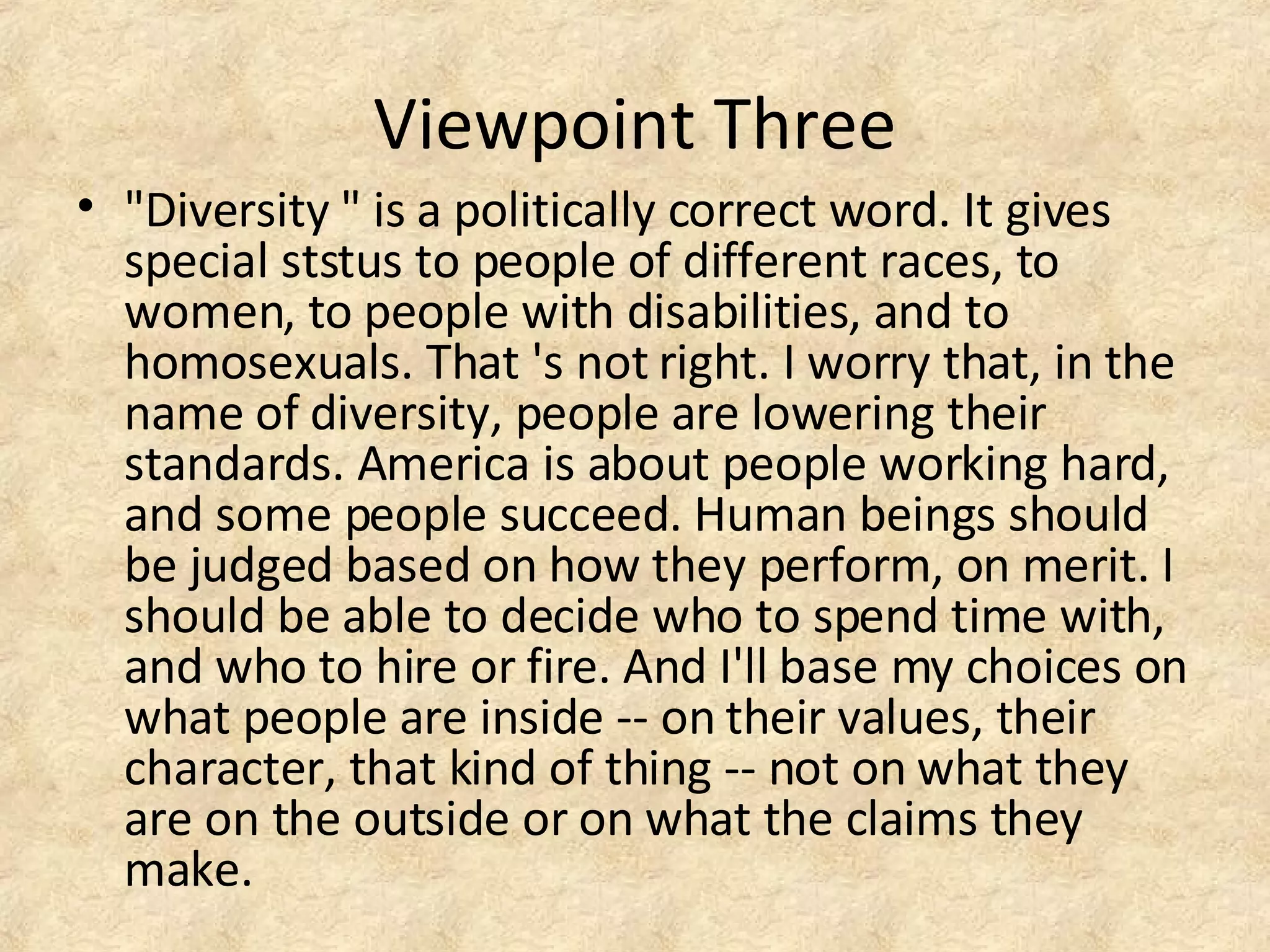 Viewpoint Three
• "Diversity " is a politically correct word. It gives
special ststus to people of different races, to
women, to people with disabilities, and to
homosexuals. That 's not right. I worry that, in the
name of diversity, people are lowering their
standards. America is about people working hard,
and some people succeed. Human beings should
be judged based on how they perform, on merit. I
should be able to decide who to spend time with,
and who to hire or fire. And I'll base my choices on
what people are inside -- on their values, their
character, that kind of thing -- not on what they
are on the outside or on what the claims they
make.
 
