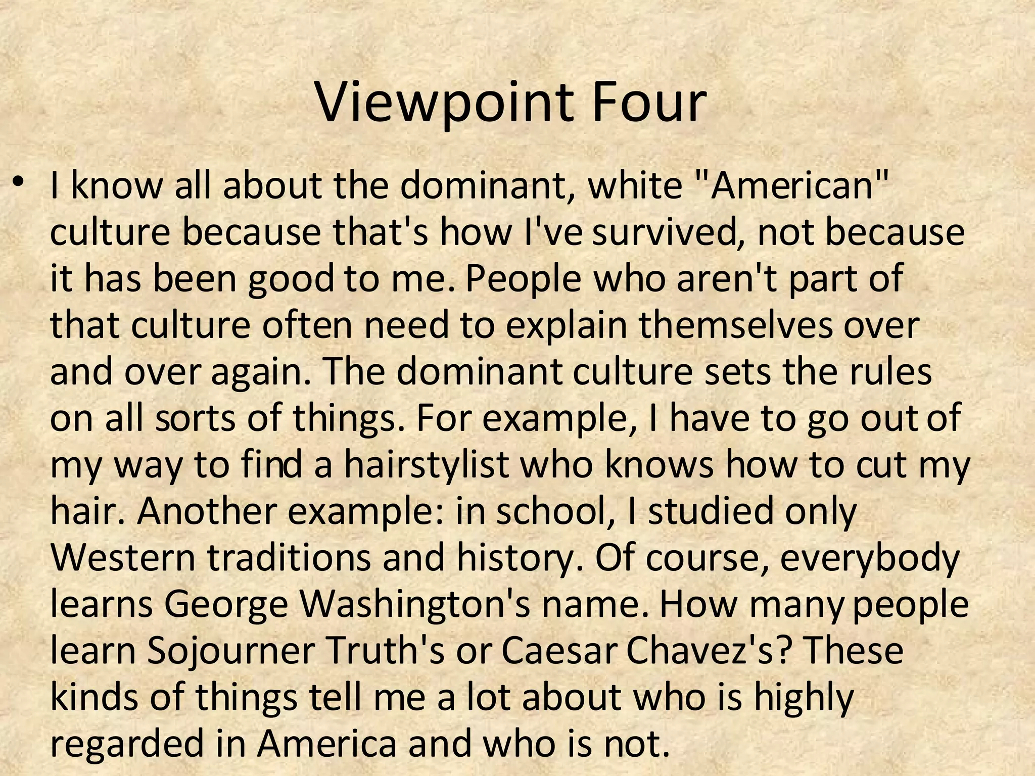 Viewpoint Four
• I know all about the dominant, white "American"
culture because that's how I've survived, not because
it has been good to me. People who aren't part of
that culture often need to explain themselves over
and over again. The dominant culture sets the rules
on all sorts of things. For example, I have to go outof
my way to find a hairstylist who knows how to cut my
hair. Another example: in school, I studied only
Western traditions and history. Of course, everybody
learns George Washington's name. How manypeople
learn Sojourner Truth's or Caesar Chavez's? These
kinds of things tell me a lot about who is highly
regarded in America and who is not.
 