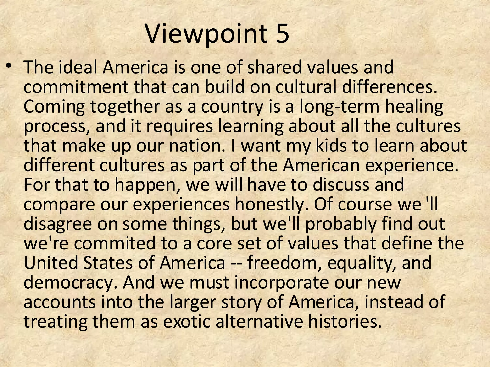 Viewpoint 5
• The ideal America is one of shared values and
commitment that can build on cultural differences.
Coming together as a country is a long-term healing
process, and it requires learning about all the cultures
that make up our nation. I want my kids to learn about
different cultures as part of the American experience.
For that to happen, we will have to discuss and
compare our experiences honestly. Of course we 'll
disagree on some things, but we'll probably find out
we're commited to a core set of values that define the
United States of America -- freedom, equality, and
democracy. And we must incorporate our new
accounts into the larger story of America, instead of
treating them as exotic alternative histories.
 