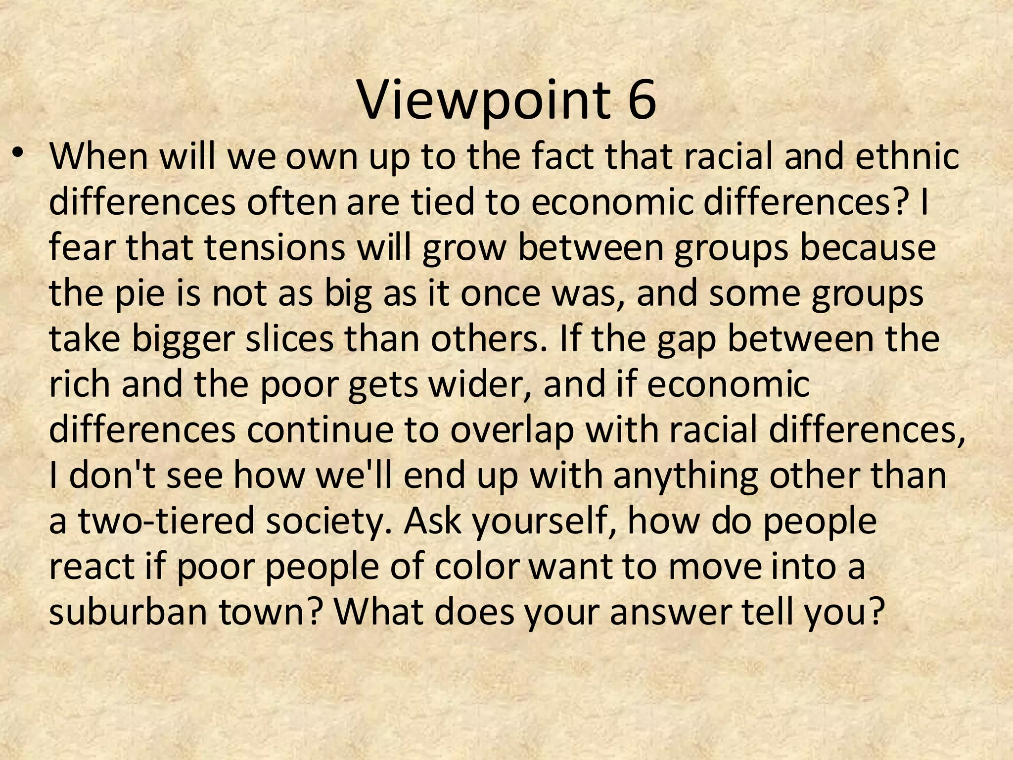 Viewpoint 6
• When will we own up to the fact that racial and ethnic
differences often are tied to economic differences? I
fear that tensions will grow between groups because
the pie is not as big as it once was, and some groups
take bigger slices than others. If the gap between the
rich and the poor gets wider, and if economic
differences continue to overlap with racial differences,
I don't see how we'll end up with anything other than
a two-tiered society. Ask yourself, how do people
react if poor people of color want to move into a
suburban town? What does your answer tell you?
 
