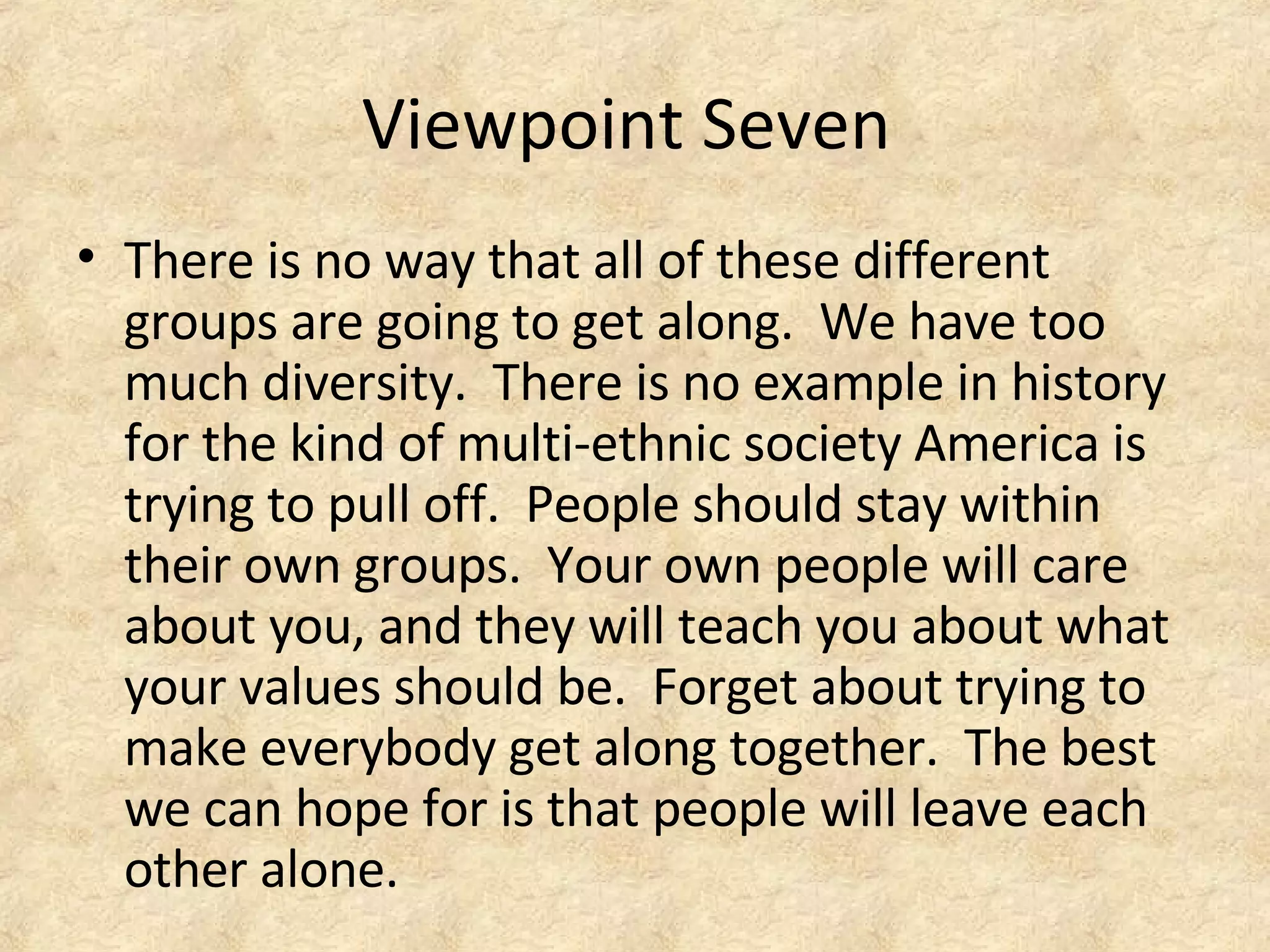 Viewpoint Seven
• There is no way that all of these different
groups are going to get along. We have too
much diversity. There is no example in history
for the kind of multi-ethnic society America is
trying to pull off. People should stay within
their own groups. Your own people will care
about you, and they will teach you about what
your values should be. Forget about trying to
make everybody get along together. The best
we can hope for is that people will leave each
other alone.
 