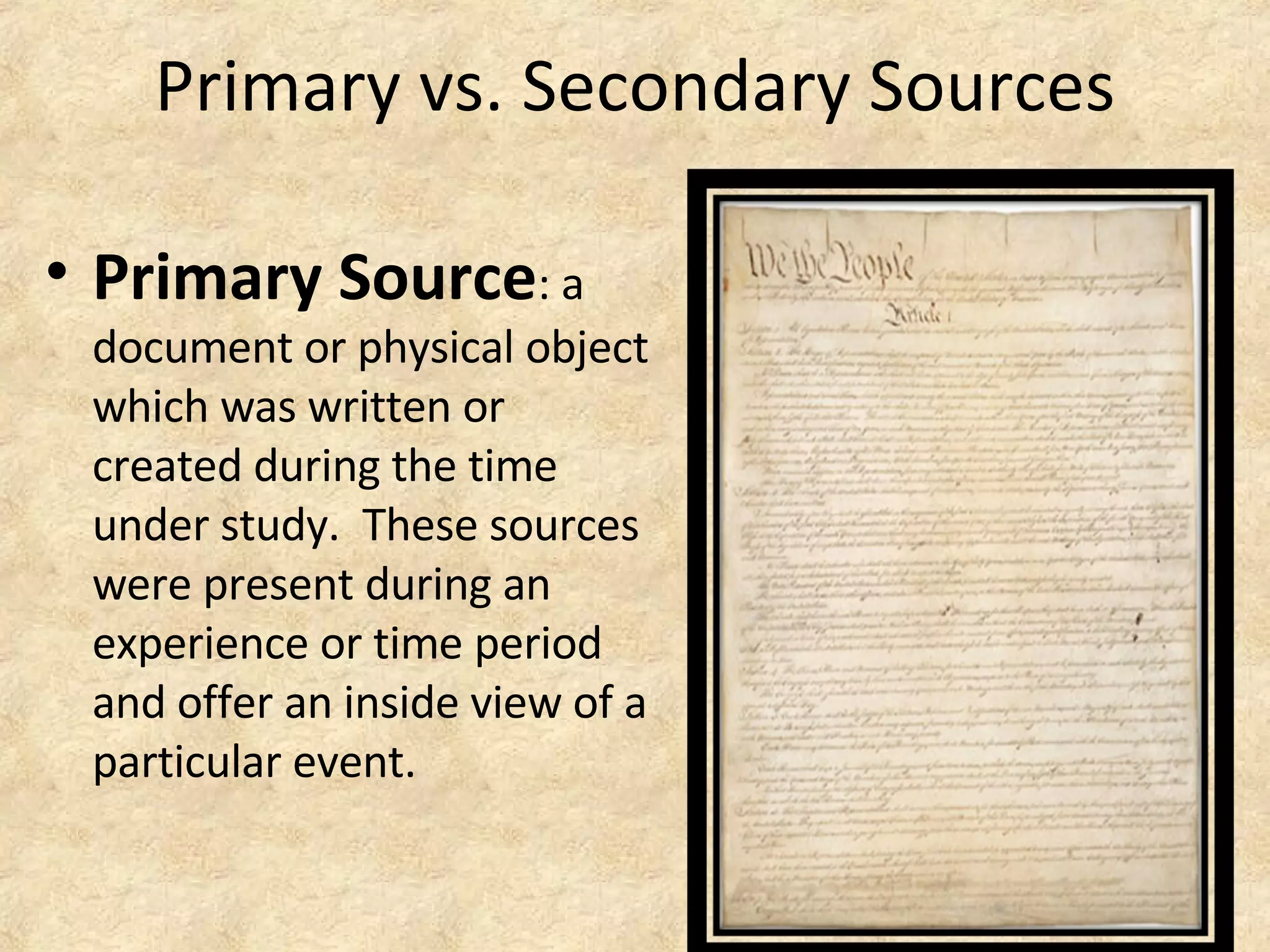 Primary vs. Secondary Sources
• Primary Source: a
document or physical object
which was written or
created during the time
under study. These sources
were present during an
experience or time period
and offer an inside view of a
particular event.
 