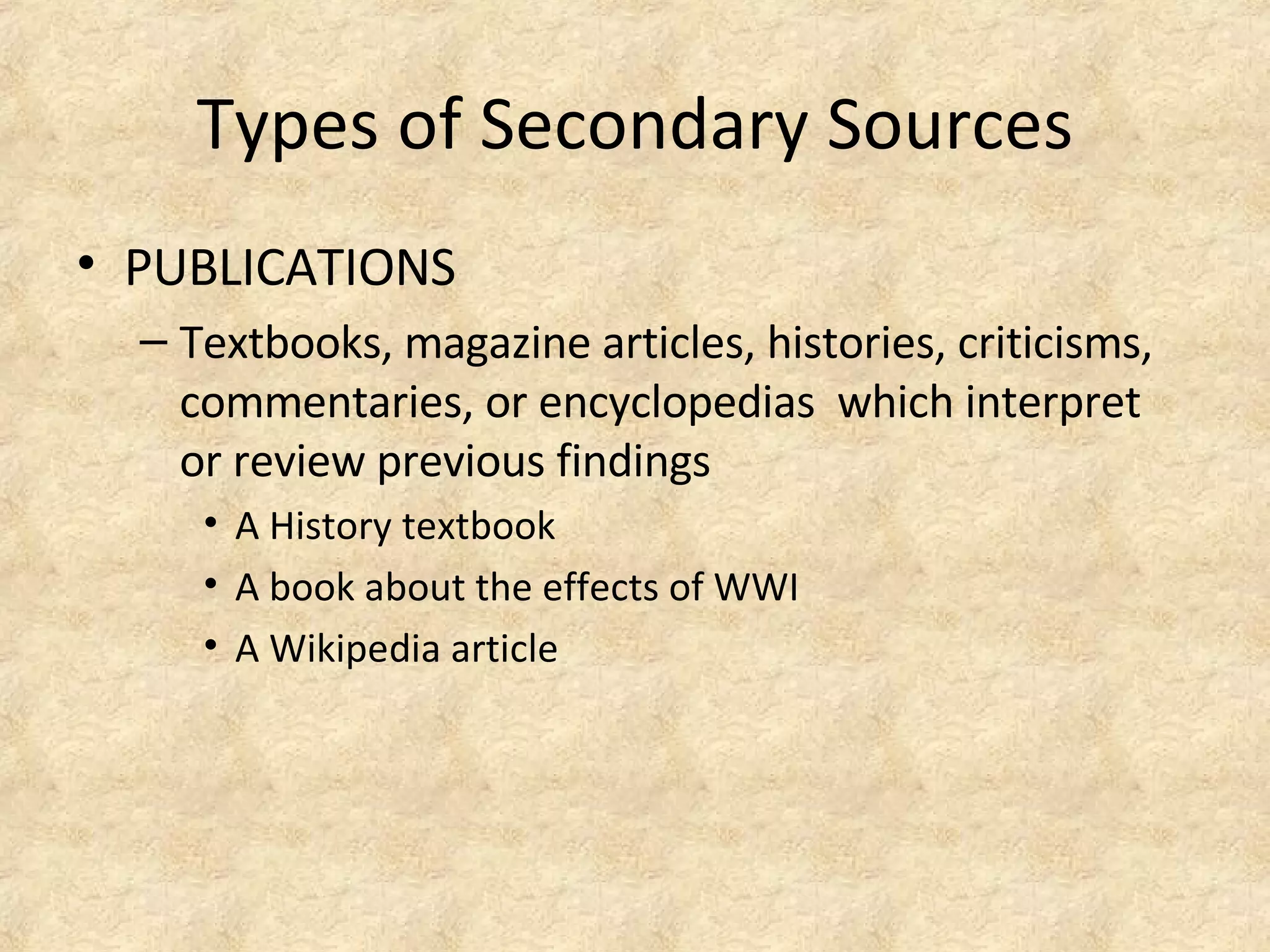Types of Secondary Sources
• PUBLICATIONS
– Textbooks, magazine articles, histories, criticisms,
commentaries, or encyclopedias which interpret
or review previous findings
• A History textbook
• A book about the effects of WWI
• A Wikipedia article
 
