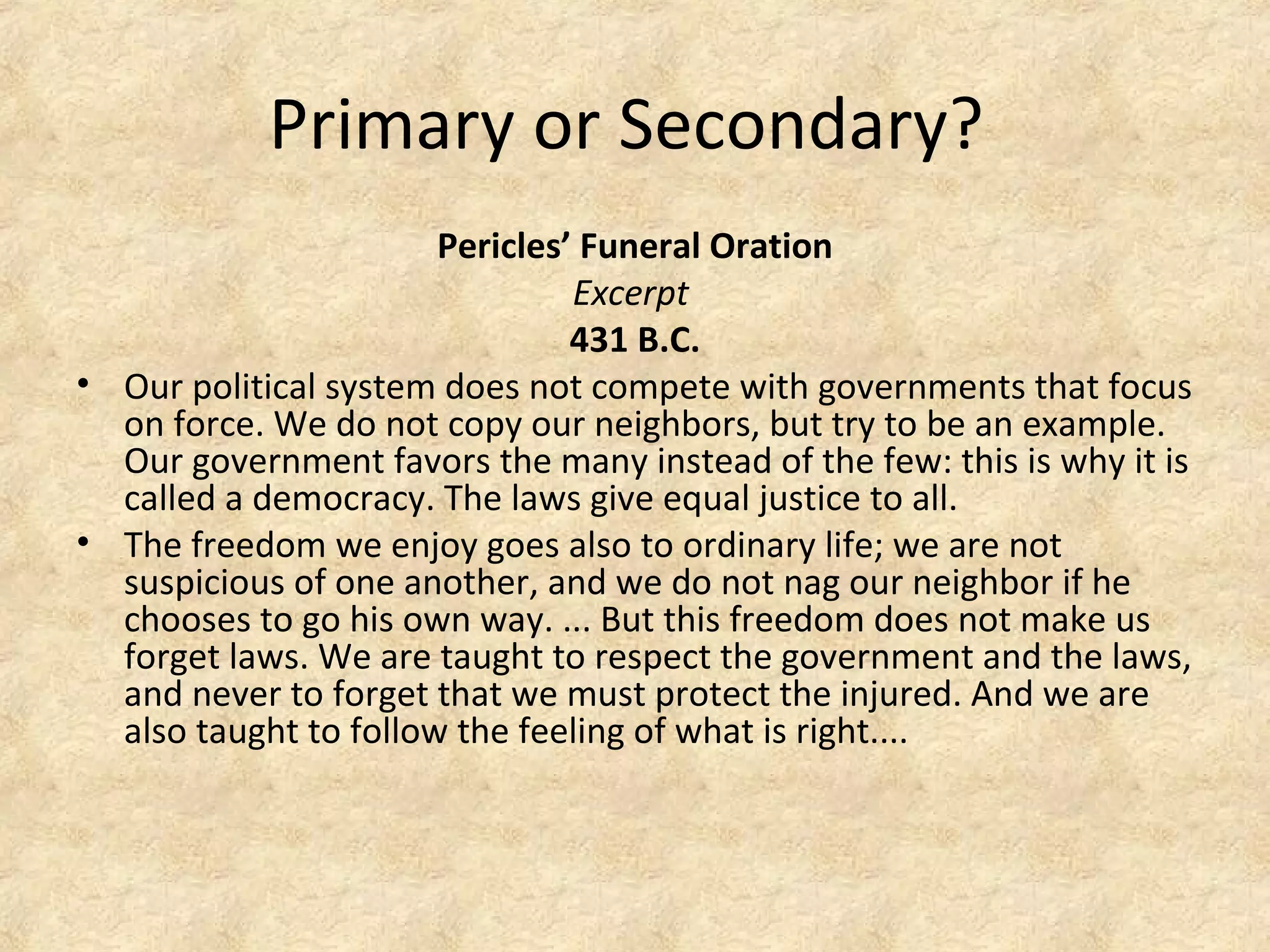 Primary or Secondary?
Pericles’ Funeral Oration
Excerpt
431 B.C.
• Our political system does not compete with governments that focus
on force. We do not copy our neighbors, but try to be an example.
Our government favors the many instead of the few: this is why it is
called a democracy. The laws give equal justice to all.
• The freedom we enjoy goes also to ordinary life; we are not
suspicious of one another, and we do not nag our neighbor if he
chooses to go his own way. ... But this freedom does not make us
forget laws. We are taught to respect the government and the laws,
and never to forget that we must protect the injured. And we are
also taught to follow the feeling of what is right....
 