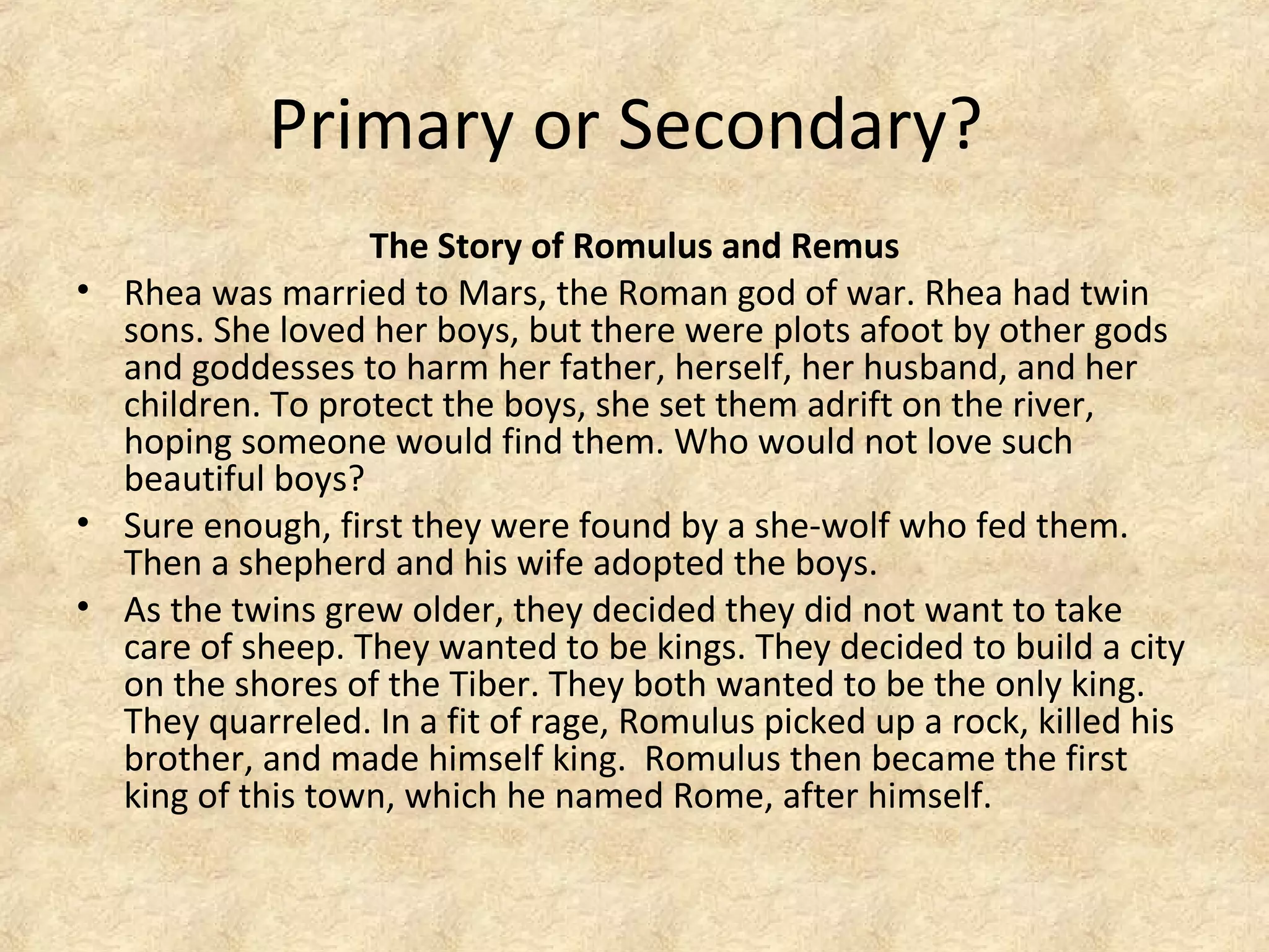 Primary or Secondary?
The Story of Romulus and Remus
• Rhea was married to Mars, the Roman god of war. Rhea had twin
sons. She loved her boys, but there were plots afoot by other gods
and goddesses to harm her father, herself, her husband, and her
children. To protect the boys, she set them adrift on the river,
hoping someone would find them. Who would not love such
beautiful boys?
• Sure enough, first they were found by a she-wolf who fed them.
Then a shepherd and his wife adopted the boys.
• As the twins grew older, they decided they did not want to take
care of sheep. They wanted to be kings. They decided to build a city
on the shores of the Tiber. They both wanted to be the only king.
They quarreled. In a fit of rage, Romulus picked up a rock, killed his
brother, and made himself king. Romulus then became the first
king of this town, which he named Rome, after himself.
 