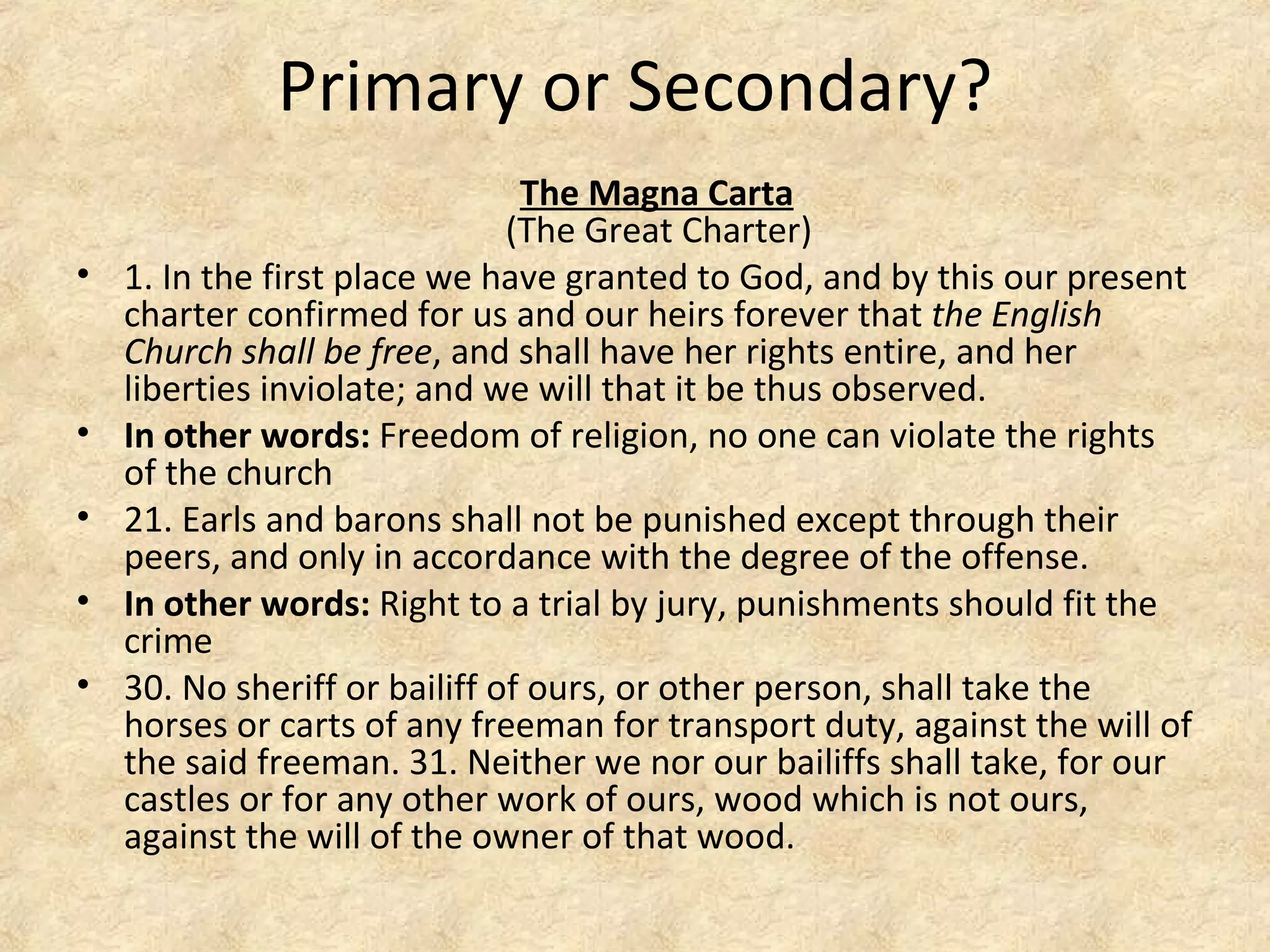 Primary or Secondary?
The Magna Carta
(The Great Charter)
• 1. In the first place we have granted to God, and by this our present
charter confirmed for us and our heirs forever that the English
Church shall be free, and shall have her rights entire, and her
liberties inviolate; and we will that it be thus observed.
• In other words: Freedom of religion, no one can violate the rights
of the church
• 21. Earls and barons shall not be punished except through their
peers, and only in accordance with the degree of the offense.
• In other words: Right to a trial by jury, punishments should fit the
crime
• 30. No sheriff or bailiff of ours, or other person, shall take the
horses or carts of any freeman for transport duty, against the will of
the said freeman. 31. Neither we nor our bailiffs shall take, for our
castles or for any other work of ours, wood which is not ours,
against the will of the owner of that wood.
 