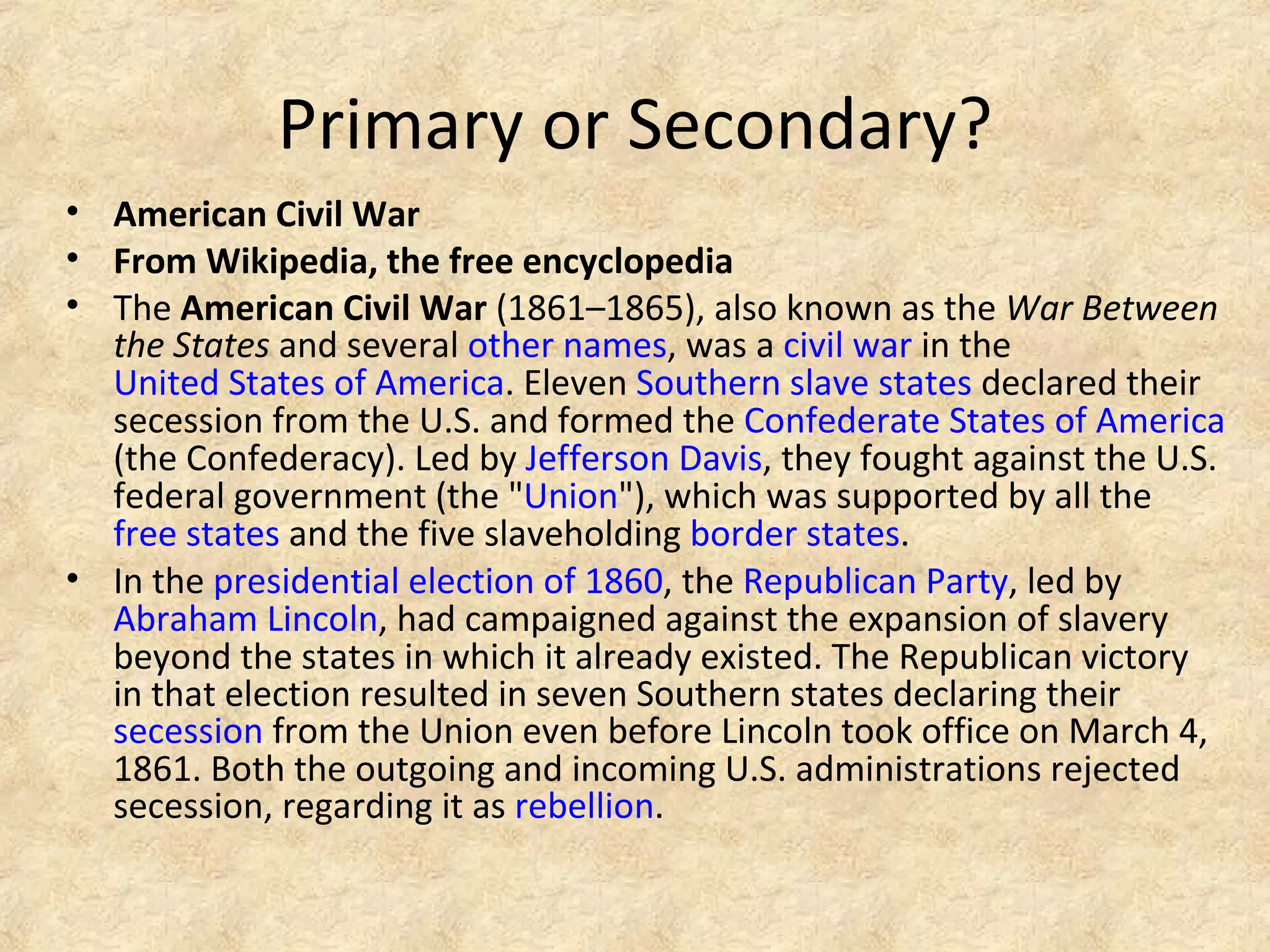 Primary or Secondary?
• American Civil War
• From Wikipedia, the free encyclopedia
• The American Civil War (1861–1865), also known as the War Between
the States and several other names, was a civil war in the
United States of America. Eleven Southern slave states declared their
secession from the U.S. and formed the Confederate States of America
(the Confederacy). Led by Jefferson Davis, they fought against the U.S.
federal government (the "Union"), which was supported by all the
free states and the five slaveholding border states.
• In the presidential election of 1860, the Republican Party, led by
Abraham Lincoln, had campaigned against the expansion of slavery
beyond the states in which it already existed. The Republican victory
in that election resulted in seven Southern states declaring their
secession from the Union even before Lincoln took office on March 4,
1861. Both the outgoing and incoming U.S. administrations rejected
secession, regarding it as rebellion.
 