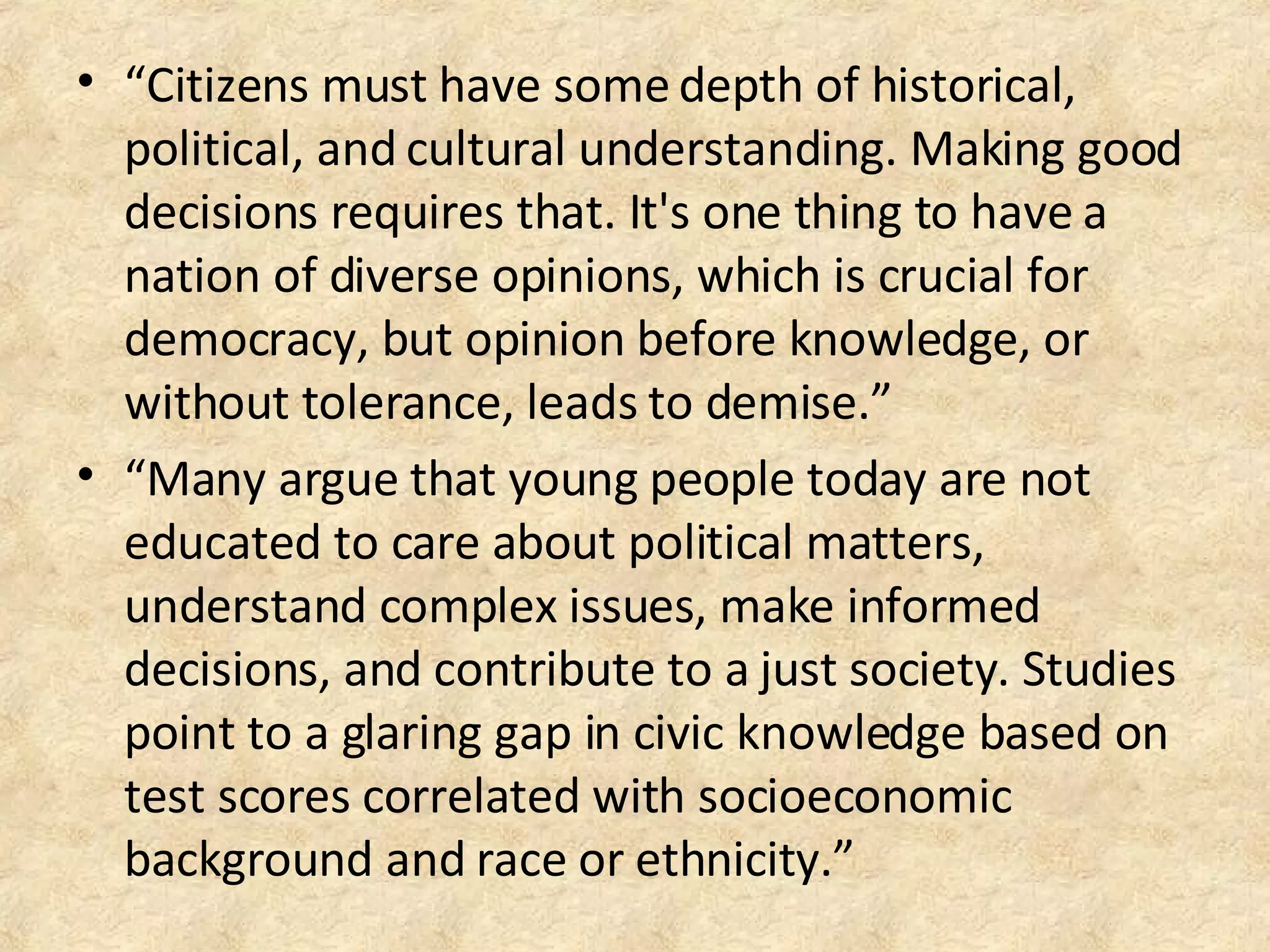 • “Citizens must have some depth of historical,
political, and cultural understanding. Making good
decisions requires that. It's one thing to have a
nation of diverse opinions, which is crucial for
democracy, but opinion before knowledge, or
without tolerance, leads to demise.”
• “Many argue that young people today are not
educated to care about political matters,
understand complex issues, make informed
decisions, and contribute to a just society. Studies
point to a glaring gap in civic knowledge based on
test scores correlated with socioeconomic
background and race or ethnicity.”
 