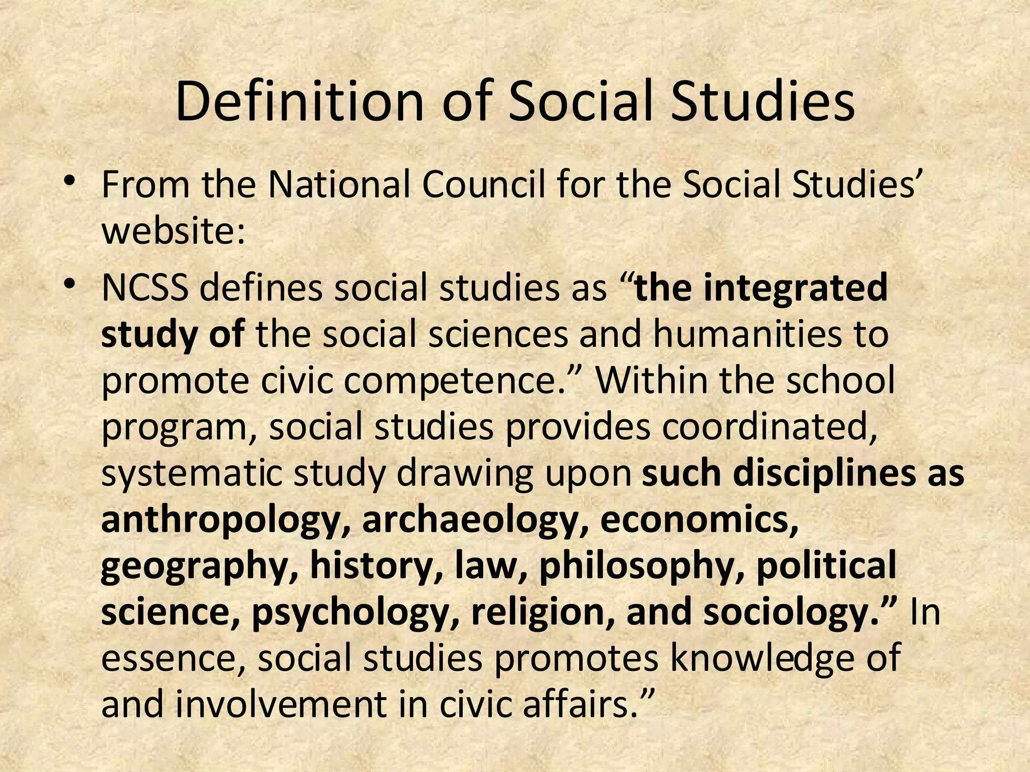Definition of Social Studies
• From the National Council for the Social Studies’
website:
• NCSS defines social studies as “the integrated
study of the social sciences and humanities to
promote civic competence.” Within the school
program, social studies provides coordinated,
systematic study drawing upon such disciplines as
anthropology, archaeology, economics,
geography, history, law, philosophy, political
science, psychology, religion, and sociology.” In
essence, social studies promotes knowledge of
and involvement in civic affairs.”
 