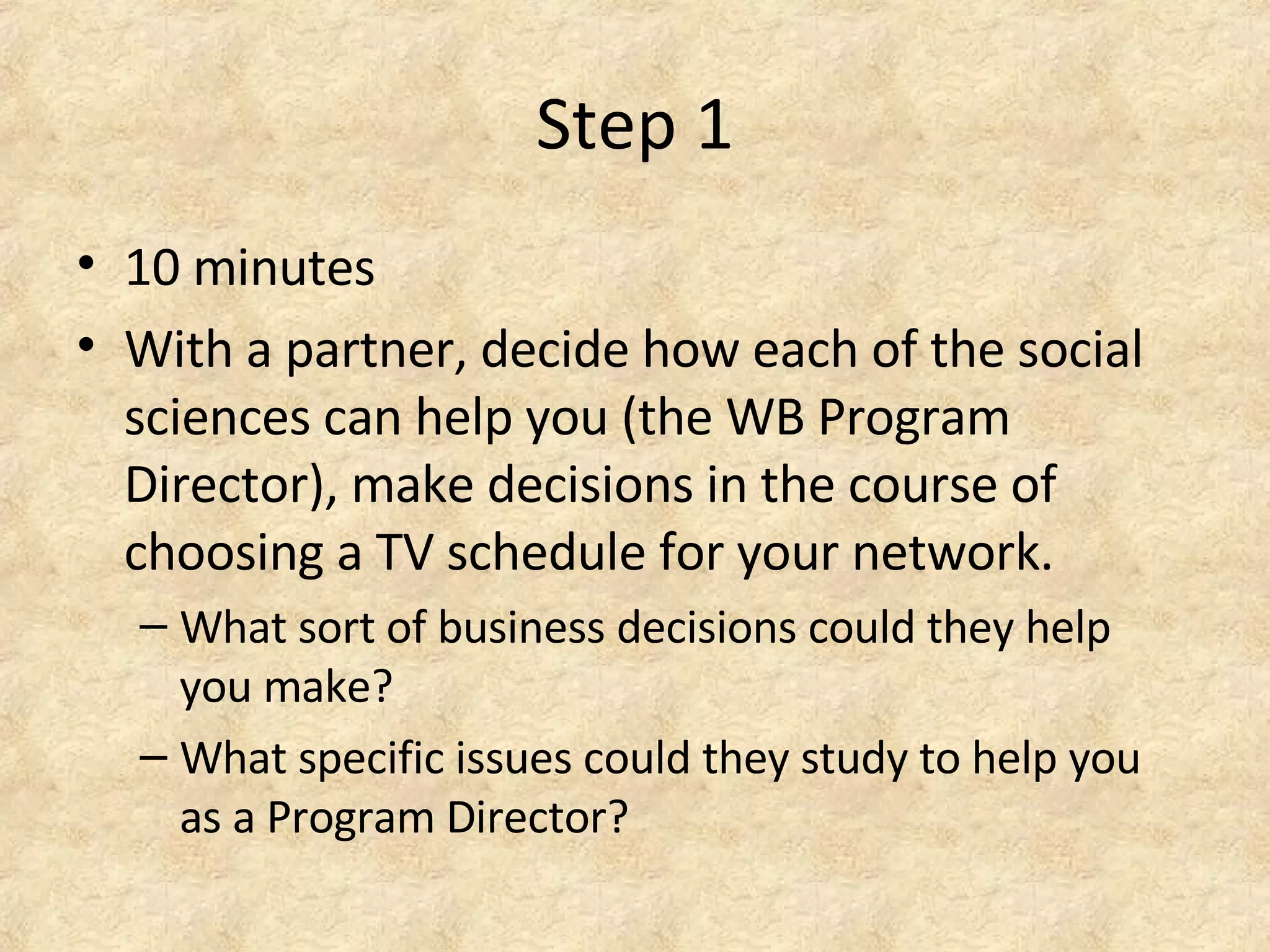 Step 1
• 10 minutes
• With a partner, decide how each of the social
sciences can help you (the WB Program
Director), make decisions in the course of
choosing a TV schedule for your network.
– What sort of business decisions could they help
you make?
– What specific issues could they study to help you
as a Program Director?
 