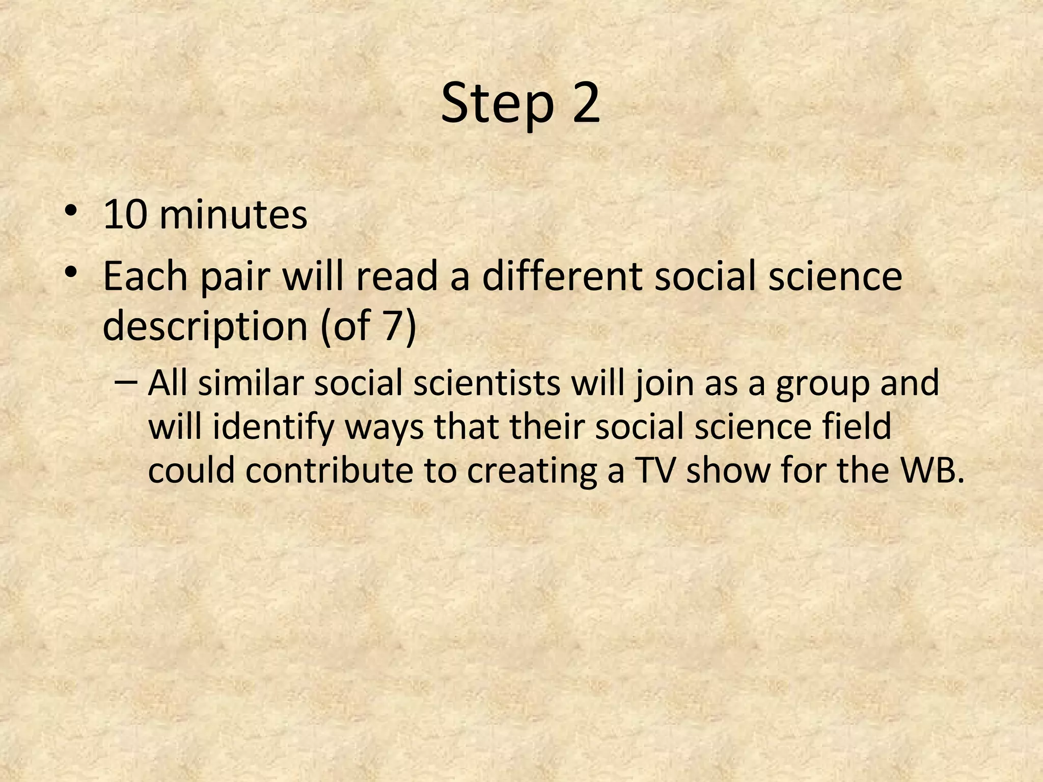 Step 2
• 10 minutes
• Each pair will read a different social science
description (of 7)
– All similar social scientists will join as a group and
will identify ways that their social science field
could contribute to creating a TV show for the WB.
 