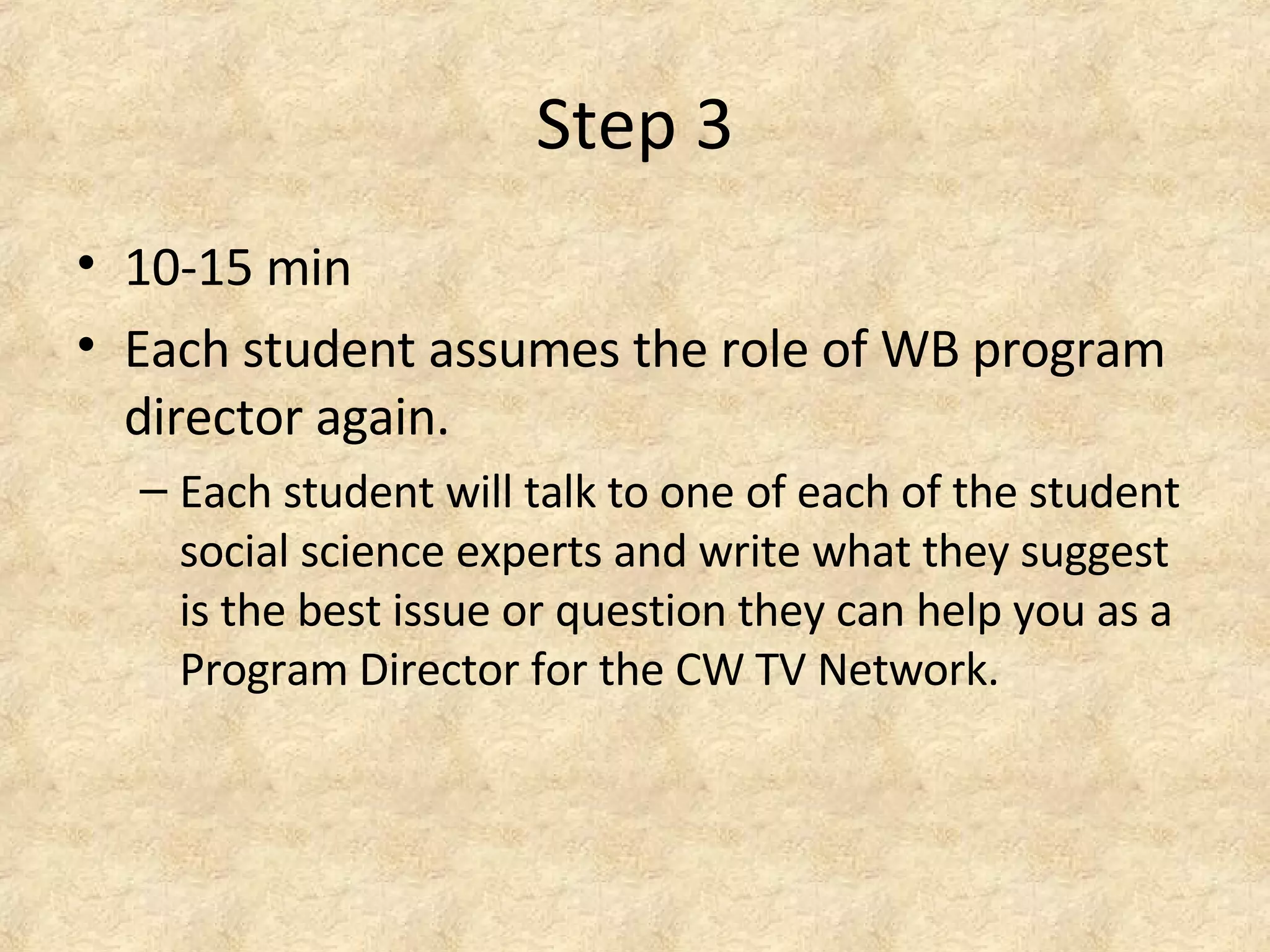 Step 3
• 10-15 min
• Each student assumes the role of WB program
director again.
– Each student will talk to one of each of the student
social science experts and write what they suggest
is the best issue or question they can help you as a
Program Director for the CW TV Network.
 