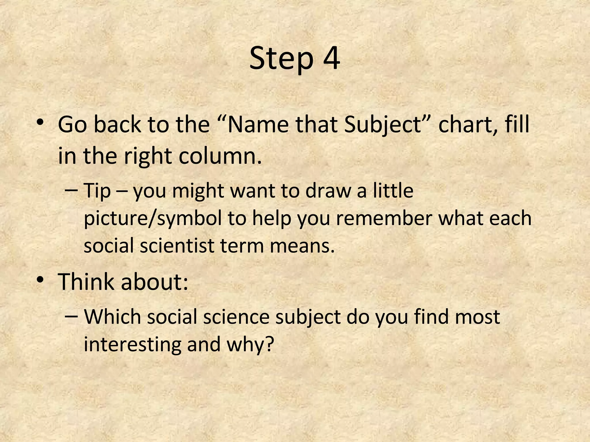 Step 4
• Go back to the “Name that Subject” chart, fill
in the right column.
– Tip – you might want to draw a little
picture/symbol to help you remember what each
social scientist term means.
• Think about:
– Which social science subject do you find most
interesting and why?
 