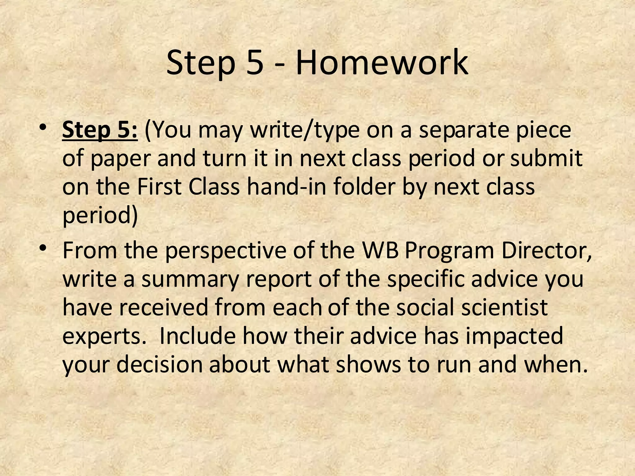 Step 5 - Homework
• Step 5: (You may write/type on a separate piece
of paper and turn it in next class period or submit
on the First Class hand-in folder by next class
period)
• From the perspective of the WB Program Director,
write a summary report of the specific advice you
have received from each of the social scientist
experts. Include how their advice has impacted
your decision about what shows to run and when.
 