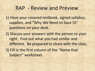RAP - Review and Preview
1) Have your covered textbook, signed syllabus,
supplies, and “Why We Need to Save SS”
questions on your desk.
2) Discuss your answers with the person to your
right. Find out what you had similar and
different. Be prepared to share with the class.
3) Fill in the first column of the “Name that
Subject” worksheet.
 
