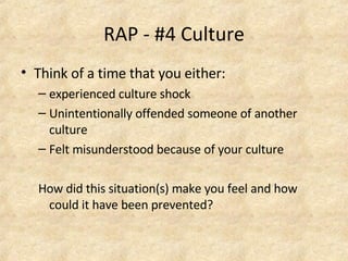 RAP - #4 Culture Think of a time that you either: experienced culture shock Unintentionally offended someone of another culture Felt misunderstood because of your culture How did this situation(s) make you feel and how could it have been prevented?  