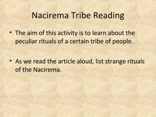 Nacirema Tribe Reading The aim of this activity is to learn about the peculiar rituals of a certain tribe of people.  As we read the article aloud, list strange rituals of the Nacirema.  
