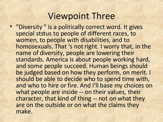 Viewpoint Three "Diversity " is a politically correct word. It gives special ststus to people of different races, to women, to people with disabilities, and to homosexuals. That 's not right. I worry that, in the name of diversity, people are lowering their standards. America is about people working hard, and some people succeed. Human beings should be judged based on how they perform, on merit. I should be able to decide who to spend time with, and who to hire or fire. And I'll base my choices on what people are inside -- on their values, their character, that kind of thing -- not on what they are on the outside or on what the claims they make. 