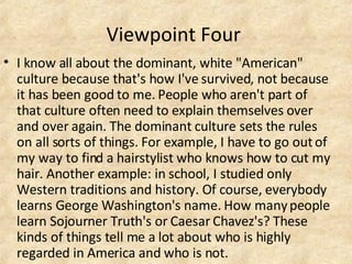 Viewpoint Four  I know all about the dominant, white "American" culture because that's how I've survived, not because it has been good to me. People who aren't part of that culture often need to explain themselves over and over again. The dominant culture sets the rules on all sorts of things. For example, I have to go out of my way to find a hairstylist who knows how to cut my hair. Another example: in school, I studied only Western traditions and history. Of course, everybody learns George Washington's name. How many people learn Sojourner Truth's or Caesar Chavez's? These kinds of things tell me a lot about who is highly regarded in America and who is not.  