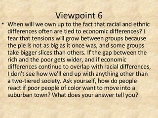 Viewpoint 6 When will we own up to the fact that racial and ethnic differences often are tied to economic differences? I fear that tensions will grow between groups because the pie is not as big as it once was, and some groups take bigger slices than others. If the gap between the rich and the poor gets wider, and if economic differences continue to overlap with racial differences, I don't see how we'll end up with anything other than a two-tiered society. Ask yourself, how do people react if poor people of color want to move into a suburban town? What does your answer tell you? 