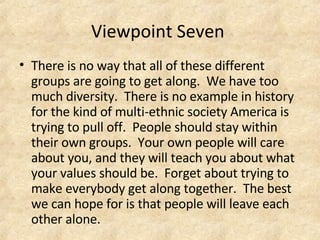 Viewpoint Seven  There is no way that all of these different groups are going to get along.  We have too much diversity.  There is no example in history for the kind of multi-ethnic society America is trying to pull off.  People should stay within their own groups.  Your own people will care about you, and they will teach you about what your values should be.  Forget about trying to make everybody get along together.  The best we can hope for is that people will leave each other alone.  