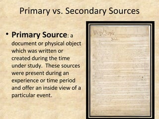 Primary vs. Secondary Sources Primary Source : a document or physical object which was written or created during the time under study.  These sources were present during an experience or time period and offer an inside view of a particular event. 