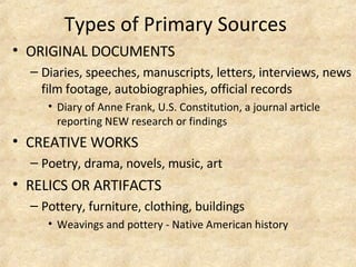 Types of Primary Sources  ORIGINAL DOCUMENTS  Diaries, speeches, manuscripts, letters, interviews, news film footage, autobiographies, official records   Diary of Anne Frank, U.S. Constitution, a journal article reporting NEW research or findings CREATIVE WORKS Poetry, drama, novels, music, art   RELICS OR ARTIFACTS Pottery, furniture, clothing, buildings  Weavings and pottery - Native American history   
