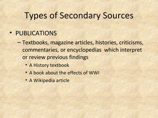 Types of Secondary Sources PUBLICATIONS Textbooks, magazine articles, histories, criticisms, commentaries, or encyclopedias  which interpret or review previous findings A History textbook  A book about the effects of WWI   A Wikipedia article  