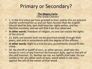 Primary or Secondary? The Magna Carta   (The Great Charter) 1. In the first place we have granted to God, and by this our present charter confirmed for us and our heirs forever that  the English Church shall be free , and shall have her rights entire, and her liberties inviolate; and we will that it be thus observed. In other words:  Freedom of religion, no one can violate the rights of the church  21. Earls and barons shall not be punished except through their peers, and only in accordance with the degree of the offense. In other words:  Right to a trial by jury, punishments should fit the crime 30. No sheriff or bailiff of ours, or other person, shall take the horses or carts of any freeman for transport duty, against the will of the said freeman. 31. Neither we nor our bailiffs shall take, for our castles or for any other work of ours, wood which is not ours, against the will of the owner of that wood. 