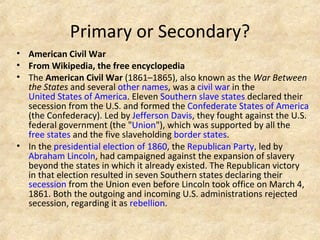 Primary or Secondary? American Civil War From Wikipedia, the free encyclopedia The  American Civil War  (1861–1865), also known as the  War Between the States  and several  other names , was a  civil war  in the  United States of America . Eleven  Southern   slave states  declared their secession from the U.S. and formed the  Confederate States of America  (the Confederacy). Led by  Jefferson Davis , they fought against the U.S. federal government (the " Union "), which was supported by all the  free states  and the five slaveholding  border states . In the  presidential election of 1860 , the  Republican Party , led by  Abraham Lincoln , had campaigned against the expansion of slavery beyond the states in which it already existed. The Republican victory in that election resulted in seven Southern states declaring their  secession  from the Union even before Lincoln took office on March 4, 1861. Both the outgoing and incoming U.S. administrations rejected secession, regarding it as  rebellion . 
