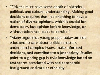 “ Citizens must have some depth of historical, political, and cultural understanding. Making good decisions requires that. It's one thing to have a nation of diverse opinions, which is crucial for democracy, but opinion before knowledge, or without tolerance, leads to demise.” “ Many argue that young people today are not educated to care about political matters, understand complex issues, make informed decisions, and contribute to a just society. Studies point to a glaring gap in civic knowledge based on test scores correlated with socioeconomic background and race or ethnicity.” 