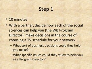 Step 1 10 minutes With a partner, decide how each of the social sciences can help you (the WB Program Director), make decisions in the course of choosing a TV schedule for your network.  What sort of business decisions could they help you make?  What specific issues could they study to help you as a Program Director?  
